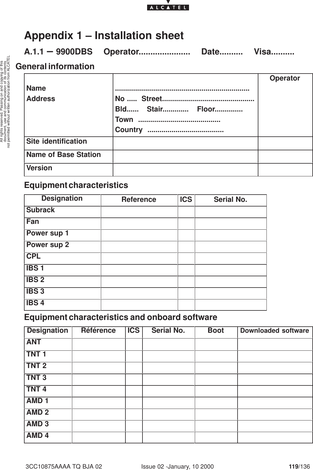 document, use and communication of its contentsnot permitted without written authorization from ALCATELAll rights reserved. Passing on and copying of thisIssue 02 -January, 10 2000 119/1363CC10875AAAA TQ BJA 02Appendix 1 – Installation sheetA.1.1 –9900DBS     Operator......................     Date..........     Visa..........General informationNameAddress...................................................................No .....  Street..............................................Bld......    Stair.............    Floor..............Town  .........................................Country  ......................................OperatorSite identificationName of Base StationVersionEquipment characteristicsDesignation Reference ICS Serial No.SubrackFanPower sup 1Power sup 2CPLIBS 1IBS 2IBS 3IBS 4Equipment characteristics and onboard softwareDesignation Référence ICS Serial No. Boot Downloaded softwareANTTNT 1TNT 2TNT 3TNT 4AMD 1AMD 2AMD 3AMD 4