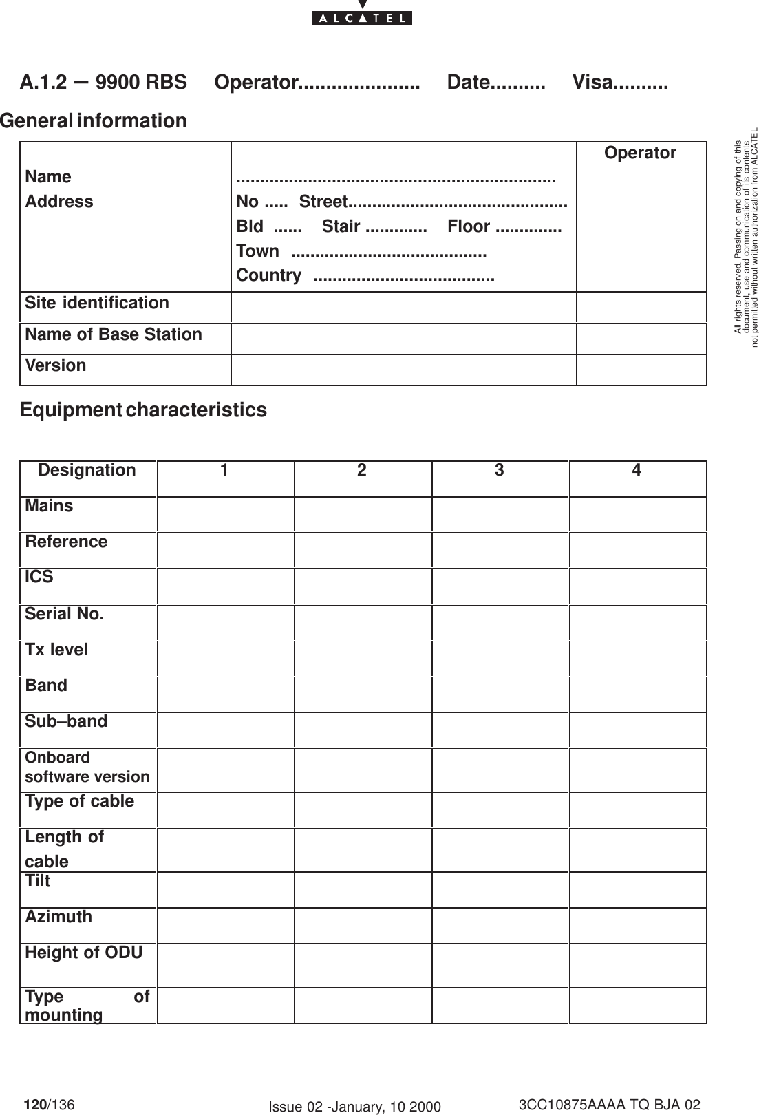 document, use and communication of its contentsnot permitted without written authorization from ALCATELAll rights reserved. Passing on and copying of this120/136 3CC10875AAAA TQ BJA 02Issue 02 -January, 10 2000A.1.2 –9900 RBS     Operator......................     Date..........     Visa..........General informationNameAddress...................................................................No .....  Street..............................................Bld  ......    Stair .............    Floor ..............Town  .........................................Country  ......................................OperatorSite identificationName of Base StationVersionEquipment characteristicsDesignation 1 2 3 4MainsReferenceICSSerial No.Tx levelBandSub–bandOnboardsoftware versionType of cableLength ofcableTiltAzimuthHeight of ODUType ofmounting