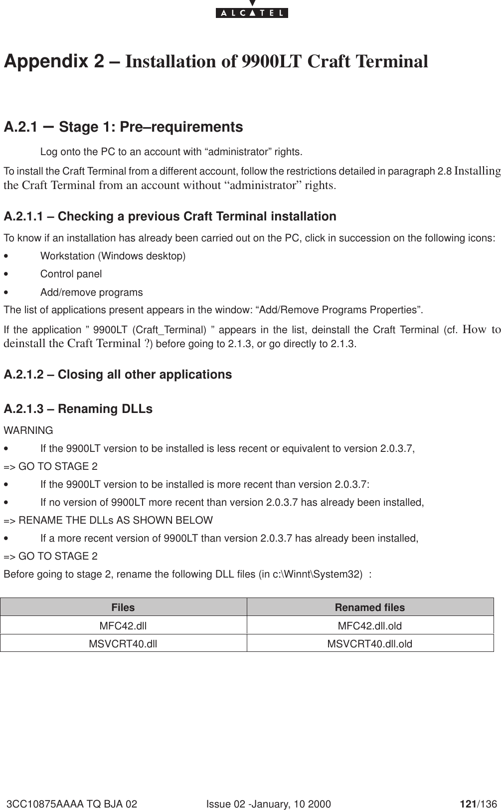 Issue 02 -January, 10 2000 121/1363CC10875AAAA TQ BJA 02Appendix 2 – Installation of 9900LT Craft TerminalA.2.1 –Stage 1: Pre–requirementsLog onto the PC to an account with “administrator” rights.To install the Craft Terminal from a different account, follow the restrictions detailed in paragraph 2.8 Installingthe Craft Terminal from an account without “administrator” rights.A.2.1.1 – Checking a previous Craft Terminal installationTo know if an installation has already been carried out on the PC, click in succession on the following icons:•Workstation (Windows desktop)•Control panel•Add/remove programsThe list of applications present appears in the window: “Add/Remove Programs Properties”.If the application ” 9900LT (Craft_Terminal) ” appears in the list, deinstall the Craft Terminal (cf. How todeinstall the Craft Terminal ?) before going to 2.1.3, or go directly to 2.1.3.A.2.1.2 – Closing all other applicationsA.2.1.3 – Renaming DLLsWARNING•If the 9900LT version to be installed is less recent or equivalent to version 2.0.3.7,=&gt; GO TO STAGE 2•If the 9900LT version to be installed is more recent than version 2.0.3.7:•If no version of 9900LT more recent than version 2.0.3.7 has already been installed,=&gt; RENAME THE DLLs AS SHOWN BELOW•If a more recent version of 9900LT than version 2.0.3.7 has already been installed,=&gt; GO TO STAGE 2Before going to stage 2, rename the following DLL files (in c:\Winnt\System32)  :Files Renamed filesMFC42.dll MFC42.dll.oldMSVCRT40.dll MSVCRT40.dll.old