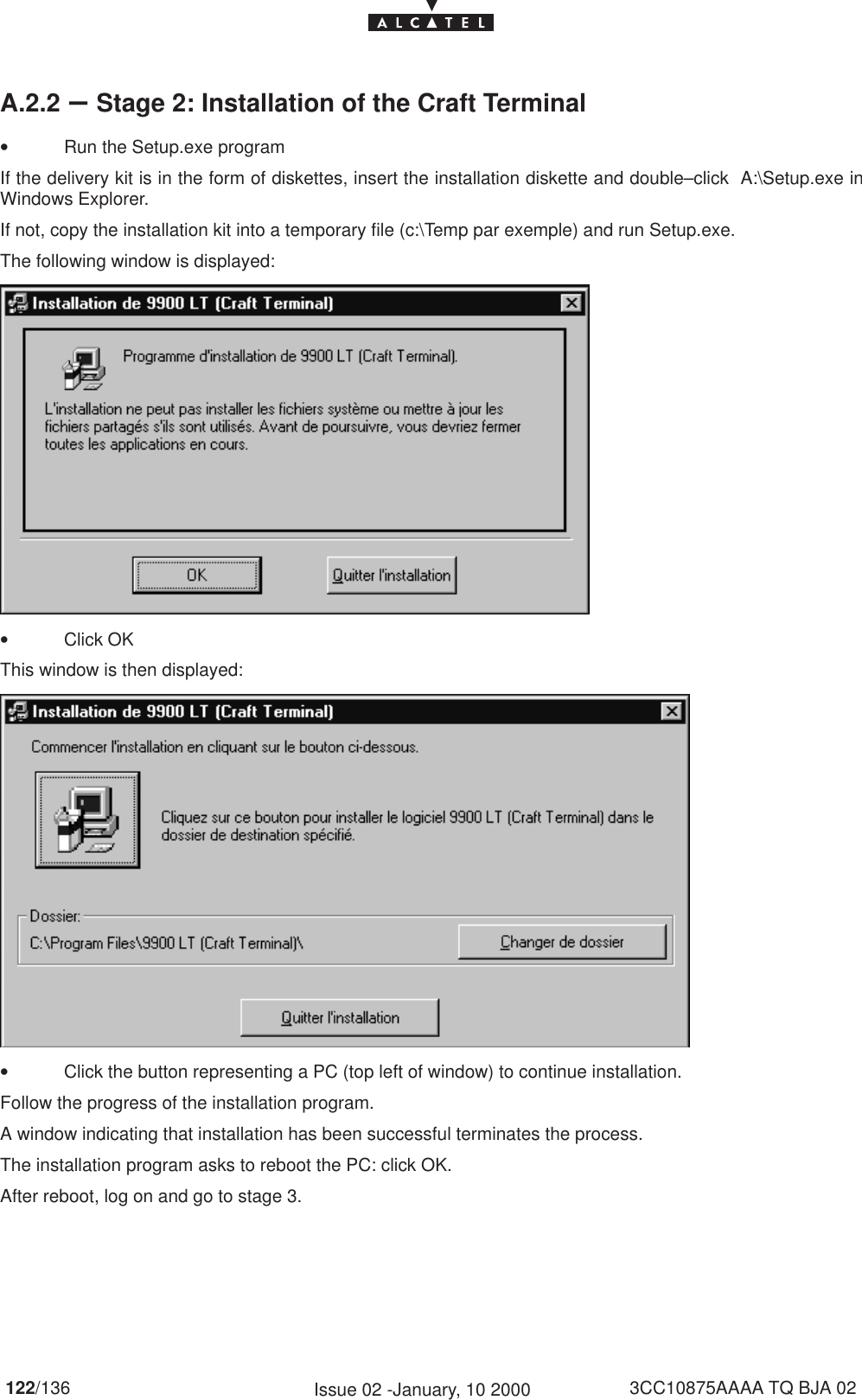 122/136 3CC10875AAAA TQ BJA 02Issue 02 -January, 10 2000A.2.2 –Stage 2: Installation of the Craft Terminal•Run the Setup.exe programIf the delivery kit is in the form of diskettes, insert the installation diskette and double–click  A:\Setup.exe inWindows Explorer.If not, copy the installation kit into a temporary file (c:\Temp par exemple) and run Setup.exe.The following window is displayed:•Click OKThis window is then displayed:•Click the button representing a PC (top left of window) to continue installation.Follow the progress of the installation program.A window indicating that installation has been successful terminates the process.The installation program asks to reboot the PC: click OK.After reboot, log on and go to stage 3.