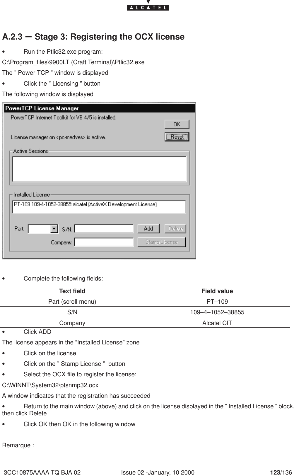 Issue 02 -January, 10 2000 123/1363CC10875AAAA TQ BJA 02A.2.3 –Stage 3: Registering the OCX license•Run the Ptlic32.exe program:C:\Program_files\9900LT (Craft Terminal)\Ptlic32.exeThe ” Power TCP ” window is displayed•Click the ” Licensing ” buttonThe following window is displayed •Complete the following fields:Text field Field valuePart (scroll menu) PT–109S/N 109–4–1052–38855Company Alcatel CIT•Click ADDThe license appears in the ”Installed License” zone•Click on the license•Click on the ” Stamp License ”  button•Select the OCX file to register the license:C:\WINNT\System32\ptsnmp32.ocxA window indicates that the registration has succeeded•Return to the main window (above) and click on the license displayed in the ” Installed License ” block,then click Delete•Click OK then OK in the following window Remarque :