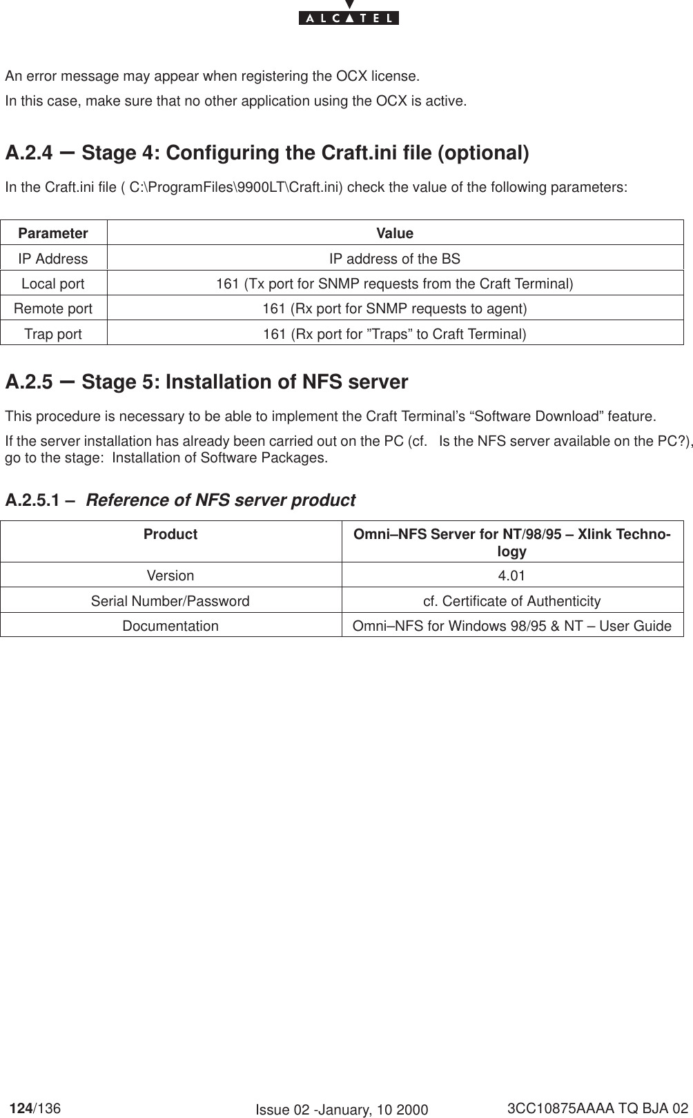 124/136 3CC10875AAAA TQ BJA 02Issue 02 -January, 10 2000An error message may appear when registering the OCX license.In this case, make sure that no other application using the OCX is active.A.2.4 –Stage 4: Configuring the Craft.ini file (optional)In the Craft.ini file ( C:\ProgramFiles\9900LT\Craft.ini) check the value of the following parameters:Parameter ValueIP Address IP address of the BSLocal port 161 (Tx port for SNMP requests from the Craft Terminal)Remote port 161 (Rx port for SNMP requests to agent)Trap port 161 (Rx port for ”Traps” to Craft Terminal)A.2.5 –Stage 5: Installation of NFS serverThis procedure is necessary to be able to implement the Craft Terminal’s “Software Download” feature.If the server installation has already been carried out on the PC (cf.   Is the NFS server available on the PC?),go to the stage:  Installation of Software Packages.A.2.5.1 – Reference of NFS server productProduct Omni–NFS Server for NT/98/95 – Xlink Techno-logyVersion 4.01Serial Number/Password cf. Certificate of AuthenticityDocumentation Omni–NFS for Windows 98/95 &amp; NT – User Guide