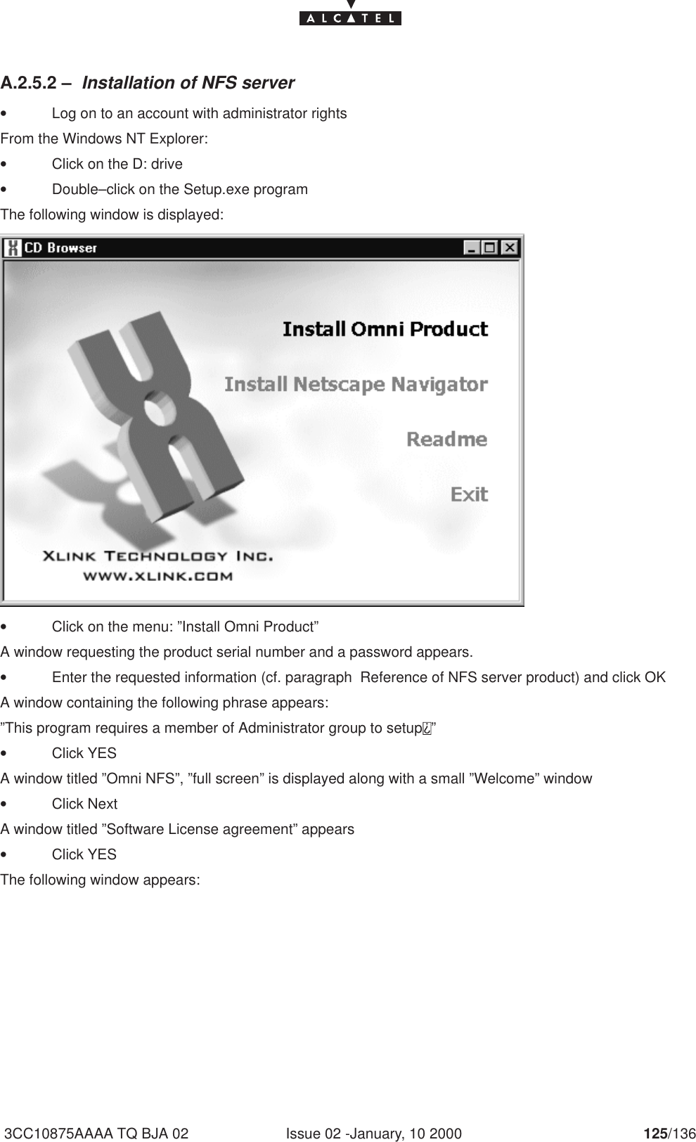 Issue 02 -January, 10 2000 125/1363CC10875AAAA TQ BJA 02A.2.5.2 – Installation of NFS server•Log on to an account with administrator rightsFrom the Windows NT Explorer:•Click on the D: drive•Double–click on the Setup.exe programThe following window is displayed:•Click on the menu: ”Install Omni Product”A window requesting the product serial number and a password appears.•Enter the requested information (cf. paragraph  Reference of NFS server product) and click OKA window containing the following phrase appears:”This program requires a member of Administrator group to setup ”•Click YESA window titled ”Omni NFS”, ”full screen” is displayed along with a small ”Welcome” window•Click NextA window titled ”Software License agreement” appears•Click YESThe following window appears: