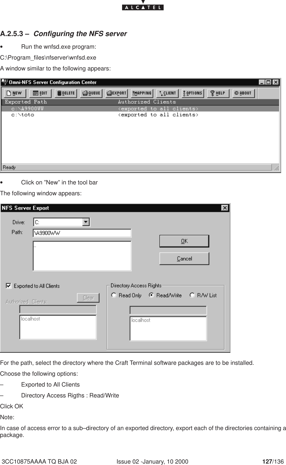 Issue 02 -January, 10 2000 127/1363CC10875AAAA TQ BJA 02A.2.5.3 – Configuring the NFS server•Run the wnfsd.exe program:C:\Program_files\nfserver\wnfsd.exeA window similar to the following appears:•Click on ”New” in the tool barThe following window appears:For the path, select the directory where the Craft Terminal software packages are to be installed.Choose the following options:– Exported to All Clients– Directory Access Rigths : Read/WriteClick OKNote:In case of access error to a sub–directory of an exported directory, export each of the directories containing apackage.