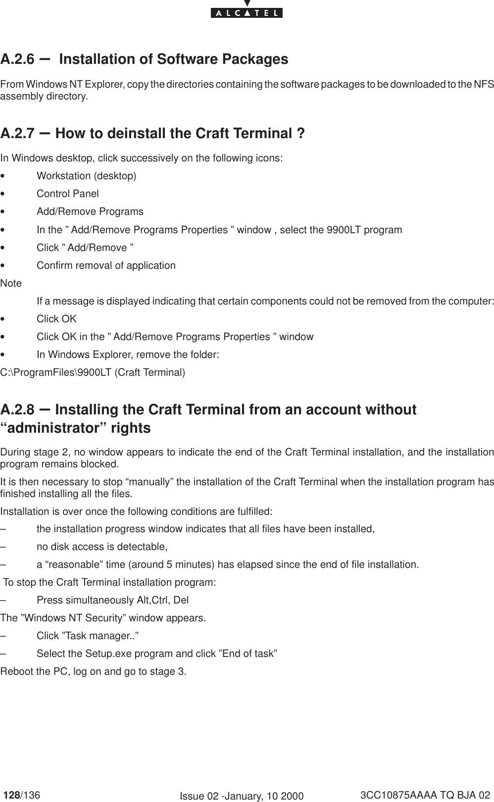 128/136 3CC10875AAAA TQ BJA 02Issue 02 -January, 10 2000A.2.6 – Installation of Software PackagesFrom Windows NT Explorer, copy the directories containing the software packages to be downloaded to the NFSassembly directory.A.2.7 –How to deinstall the Craft Terminal ?In Windows desktop, click successively on the following icons:•Workstation (desktop)•Control Panel•Add/Remove Programs•In the ” Add/Remove Programs Properties ” window , select the 9900LT program•Click ” Add/Remove ”•Confirm removal of applicationNoteIf a message is displayed indicating that certain components could not be removed from the computer:•Click OK•Click OK in the ” Add/Remove Programs Properties ” window•In Windows Explorer, remove the folder:C:\ProgramFiles\9900LT (Craft Terminal)A.2.8 –Installing the Craft Terminal from an account without“administrator” rightsDuring stage 2, no window appears to indicate the end of the Craft Terminal installation, and the installationprogram remains blocked.It is then necessary to stop “manually” the installation of the Craft Terminal when the installation program hasfinished installing all the files.Installation is over once the following conditions are fulfilled:– the installation progress window indicates that all files have been installed,– no disk access is detectable,– a “reasonable” time (around 5 minutes) has elapsed since the end of file installation. To stop the Craft Terminal installation program:– Press simultaneously Alt,Ctrl, DelThe ”Windows NT Security” window appears.– Click ”Task manager..”– Select the Setup.exe program and click ”End of task”Reboot the PC, log on and go to stage 3.