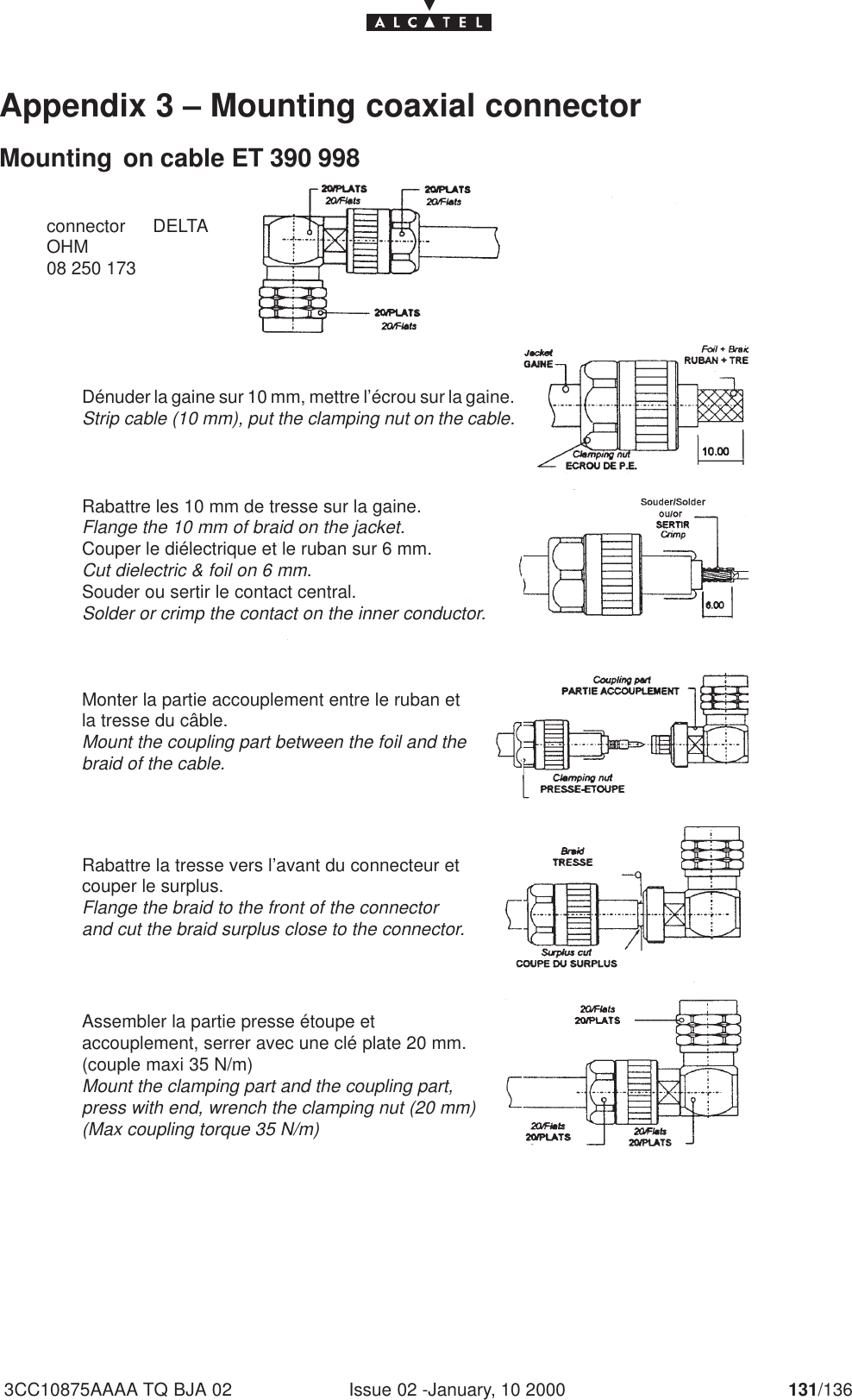 Issue 02 -January, 10 2000 131/1363CC10875AAAA TQ BJA 02Appendix 3 – Mounting coaxial connectorMounting  on cable ET 390 998Dénuder la gaine sur 10 mm, mettre l’écrou sur la gaine.Strip cable (10 mm), put the clamping nut on the cable.Rabattre les 10 mm de tresse sur la gaine.Flange the 10 mm of braid on the jacket.Couper le diélectrique et le ruban sur 6 mm.Cut dielectric &amp; foil on 6 mm.Souder ou sertir le contact central.Solder or crimp the contact on the inner conductor.Monter la partie accouplement entre le ruban etla tresse du câble.Mount the coupling part between the foil and thebraid of the cable.Rabattre la tresse vers l’avant du connecteur etcouper le surplus.Flange the braid to the front of the connectorand cut the braid surplus close to the connector.Assembler la partie presse étoupe etaccouplement, serrer avec une clé plate 20 mm.(couple maxi 35 N/m)Mount the clamping part and the coupling part,press with end, wrench the clamping nut (20 mm)(Max coupling torque 35 N/m)connector DELTAOHM08 250 173