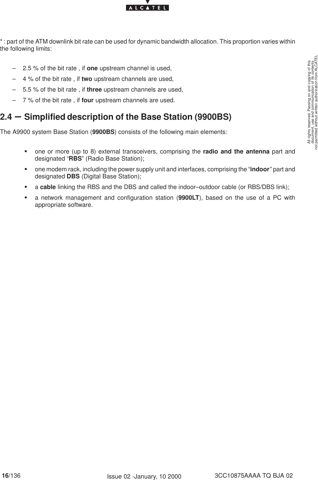 document, use and communication of its contentsnot permitted without written authorization from ALCATELAll rights reserved. Passing on and copying of this16/136 3CC10875AAAA TQ BJA 02Issue 02 -January, 10 2000* : part of the ATM downlink bit rate can be used for dynamic bandwidth allocation. This proportion varies withinthe following limits:– 2.5 % of the bit rate , if one upstream channel is used,– 4 % of the bit rate , if two upstream channels are used,– 5.5 % of the bit rate , if three upstream channels are used,– 7 % of the bit rate , if four upstream channels are used.2.4 –Simplified description of the Base Station (9900BS)The A9900 system Base Station (9900BS) consists of the following main elements:Sone or more (up to 8) external transceivers, comprising the radio and the antenna part anddesignated “RBS” (Radio Base Station);Sone modem rack, including the power supply unit and interfaces, comprising the “indoor” part anddesignated DBS (Digital Base Station);Sa cable linking the RBS and the DBS and called the indoor–outdoor cable (or RBS/DBS link);Sa network management and configuration station (9900LT), based on the use of a PC withappropriate software.