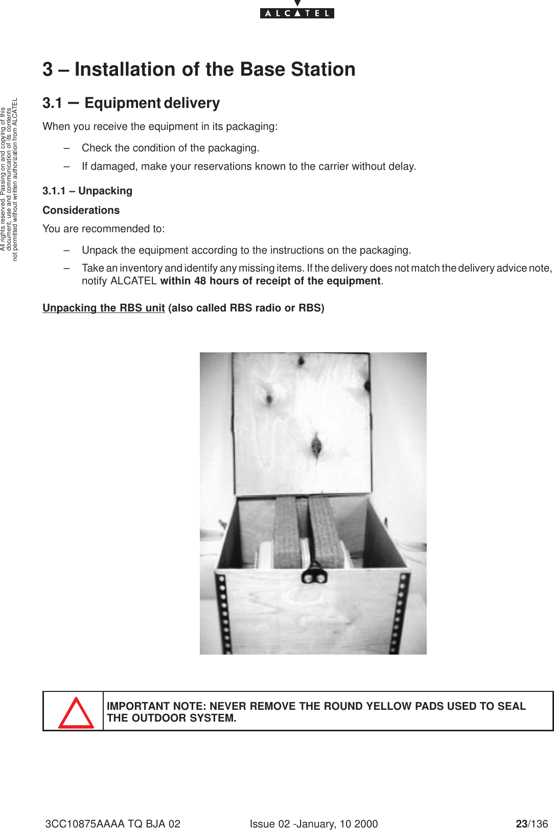 document, use and communication of its contentsnot permitted without written authorization from ALCATELAll rights reserved. Passing on and copying of thisIssue 02 -January, 10 2000 23/1363CC10875AAAA TQ BJA 023 – Installation of the Base Station3.1 –Equipment deliveryWhen you receive the equipment in its packaging:– Check the condition of the packaging.– If damaged, make your reservations known to the carrier without delay.3.1.1 – UnpackingConsiderationsYou are recommended to:– Unpack the equipment according to the instructions on the packaging.– Take an inventory and identify any missing items. If the delivery does not match the delivery advice note,notify ALCATEL within 48 hours of receipt of the equipment.Unpacking the RBS unit (also called RBS radio or RBS)IMPORTANT NOTE: NEVER REMOVE THE ROUND YELLOW PADS USED TO SEALTHE OUTDOOR SYSTEM.