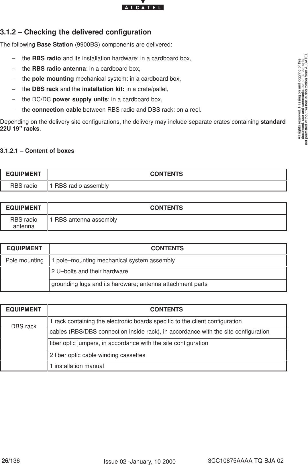 document, use and communication of its contentsnot permitted without written authorization from ALCATELAll rights reserved. Passing on and copying of this26/136 3CC10875AAAA TQ BJA 02Issue 02 -January, 10 20003.1.2 – Checking the delivered configurationThe following Base Station (9900BS) components are delivered:– the RBS radio and its installation hardware: in a cardboard box,– the RBS radio antenna: in a cardboard box,– the pole mounting mechanical system: in a cardboard box,– the DBS rack and the installation kit: in a crate/pallet,– the DC/DC power supply units: in a cardboard box,– the connection cable between RBS radio and DBS rack: on a reel.Depending on the delivery site configurations, the delivery may include separate crates containing standard22U 19” racks.3.1.2.1 – Content of boxesEQUIPMENT CONTENTSRBS radio 1 RBS radio assemblyEQUIPMENT CONTENTSRBS radioantenna 1 RBS antenna assemblyEQUIPMENT CONTENTSPole mounting 1 pole–mounting mechanical system assembly2 U–bolts and their hardwaregrounding lugs and its hardware; antenna attachment partsEQUIPMENT CONTENTSDBS rack1 rack containing the electronic boards specific to the client configurationDBS rackcables (RBS/DBS connection inside rack), in accordance with the site configurationfiber optic jumpers, in accordance with the site configuration2 fiber optic cable winding cassettes1 installation manual