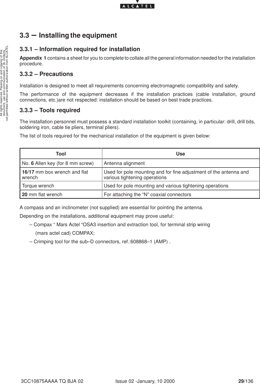 document, use and communication of its contentsnot permitted without written authorization from ALCATELAll rights reserved. Passing on and copying of thisIssue 02 -January, 10 2000 29/1363CC10875AAAA TQ BJA 023.3 –Installing the equipment3.3.1 – Information required for installationAppendix 1 contains a sheet for you to complete to collate all the general information needed for the installationprocedure.3.3.2 – PrecautionsInstallation is designed to meet all requirements concerning electromagnetic compatibility and safety.The performance of the equipment decreases if the installation practices (cable installation, groundconnections, etc.)are not respected: installation should be based on best trade practices.3.3.3 – Tools requiredThe installation personnel must possess a standard installation toolkit (containing, in particular: drill, drill bits,soldering iron, cable tie pliers, terminal pliers).The list of tools required for the mechanical installation of the equipment is given below:Tool UseNo. 6 Allen key (for 8 mm screw) Antenna alignment16/17 mm box wrench and flatwrench Used for pole mounting and for fine adjustment of the antenna andvarious tightening operationsTorque wrench Used for pole mounting and various tightening operations20 mm flat wrench For attaching the “N” coaxial connectorsA compass and an inclinometer (not supplied) are essential for pointing the antenna.Depending on the installations, additional equipment may prove useful:       – Compax “ Mars Actel “OSA3 insertion and extraction tool, for terminal strip wiring           (mars actel cad) COMPAX;       – Crimping tool for the sub–D connectors, ref.:608868–1 (AMP) .