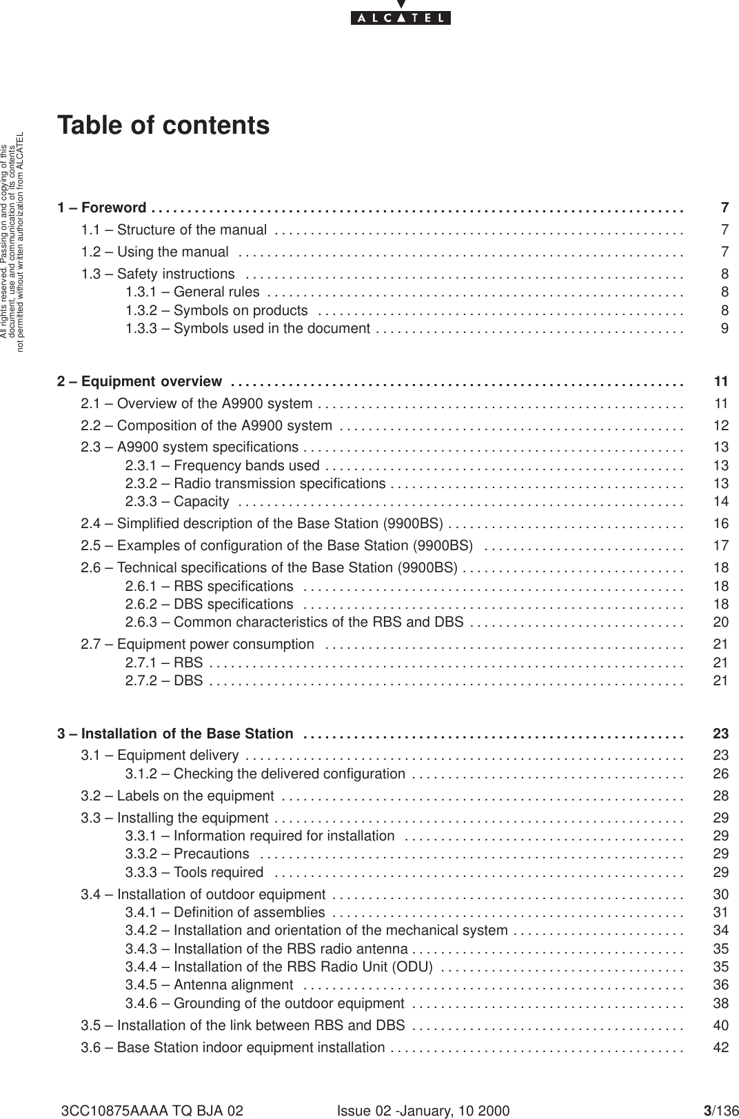 document, use and communication of its contentsnot permitted without written authorization from ALCATELAll rights reserved. Passing on and copying of thisIssue 02 -January, 10 2000 3/1363CC10875AAAA TQ BJA 02Table of contents1 – Foreword 7. . . . . . . . . . . . . . . . . . . . . . . . . . . . . . . . . . . . . . . . . . . . . . . . . . . . . . . . . . . . . . . . . . . . . . . . . . 1.1 – Structure of the manual 7. . . . . . . . . . . . . . . . . . . . . . . . . . . . . . . . . . . . . . . . . . . . . . . . . . . . . . . . . 1.2 – Using the manual 7. . . . . . . . . . . . . . . . . . . . . . . . . . . . . . . . . . . . . . . . . . . . . . . . . . . . . . . . . . . . . . 1.3 – Safety instructions 8. . . . . . . . . . . . . . . . . . . . . . . . . . . . . . . . . . . . . . . . . . . . . . . . . . . . . . . . . . . . . 1.3.1 – General rules 8. . . . . . . . . . . . . . . . . . . . . . . . . . . . . . . . . . . . . . . . . . . . . . . . . . . . . . . . . . 1.3.2 – Symbols on products 8. . . . . . . . . . . . . . . . . . . . . . . . . . . . . . . . . . . . . . . . . . . . . . . . . . . 1.3.3 – Symbols used in the document 9. . . . . . . . . . . . . . . . . . . . . . . . . . . . . . . . . . . . . . . . . . . 2 – Equipment overview 11. . . . . . . . . . . . . . . . . . . . . . . . . . . . . . . . . . . . . . . . . . . . . . . . . . . . . . . . . . . . . . . 2.1 – Overview of the A9900 system 11. . . . . . . . . . . . . . . . . . . . . . . . . . . . . . . . . . . . . . . . . . . . . . . . . . . 2.2 – Composition of the A9900 system 12. . . . . . . . . . . . . . . . . . . . . . . . . . . . . . . . . . . . . . . . . . . . . . . . 2.3 – A9900 system specifications 13. . . . . . . . . . . . . . . . . . . . . . . . . . . . . . . . . . . . . . . . . . . . . . . . . . . . . 2.3.1 – Frequency bands used 13. . . . . . . . . . . . . . . . . . . . . . . . . . . . . . . . . . . . . . . . . . . . . . . . . . 2.3.2 – Radio transmission specifications 13. . . . . . . . . . . . . . . . . . . . . . . . . . . . . . . . . . . . . . . . . 2.3.3 – Capacity 14. . . . . . . . . . . . . . . . . . . . . . . . . . . . . . . . . . . . . . . . . . . . . . . . . . . . . . . . . . . . . . 2.4 – Simplified description of the Base Station (9900BS) 16. . . . . . . . . . . . . . . . . . . . . . . . . . . . . . . . . 2.5 – Examples of configuration of the Base Station (9900BS) 17. . . . . . . . . . . . . . . . . . . . . . . . . . . . 2.6 – Technical specifications of the Base Station (9900BS) 18. . . . . . . . . . . . . . . . . . . . . . . . . . . . . . . 2.6.1 – RBS specifications 18. . . . . . . . . . . . . . . . . . . . . . . . . . . . . . . . . . . . . . . . . . . . . . . . . . . . . 2.6.2 – DBS specifications 18. . . . . . . . . . . . . . . . . . . . . . . . . . . . . . . . . . . . . . . . . . . . . . . . . . . . . 2.6.3 – Common characteristics of the RBS and DBS 20. . . . . . . . . . . . . . . . . . . . . . . . . . . . . . 2.7 – Equipment power consumption 21. . . . . . . . . . . . . . . . . . . . . . . . . . . . . . . . . . . . . . . . . . . . . . . . . . 2.7.1 – RBS 21. . . . . . . . . . . . . . . . . . . . . . . . . . . . . . . . . . . . . . . . . . . . . . . . . . . . . . . . . . . . . . . . . . 2.7.2 – DBS 21. . . . . . . . . . . . . . . . . . . . . . . . . . . . . . . . . . . . . . . . . . . . . . . . . . . . . . . . . . . . . . . . . . 3 – Installation of the Base Station 23. . . . . . . . . . . . . . . . . . . . . . . . . . . . . . . . . . . . . . . . . . . . . . . . . . . . . 3.1 – Equipment delivery 23. . . . . . . . . . . . . . . . . . . . . . . . . . . . . . . . . . . . . . . . . . . . . . . . . . . . . . . . . . . . . 3.1.2 – Checking the delivered configuration 26. . . . . . . . . . . . . . . . . . . . . . . . . . . . . . . . . . . . . . 3.2 – Labels on the equipment 28. . . . . . . . . . . . . . . . . . . . . . . . . . . . . . . . . . . . . . . . . . . . . . . . . . . . . . . . 3.3 – Installing the equipment 29. . . . . . . . . . . . . . . . . . . . . . . . . . . . . . . . . . . . . . . . . . . . . . . . . . . . . . . . . 3.3.1 – Information required for installation 29. . . . . . . . . . . . . . . . . . . . . . . . . . . . . . . . . . . . . . . 3.3.2 – Precautions 29. . . . . . . . . . . . . . . . . . . . . . . . . . . . . . . . . . . . . . . . . . . . . . . . . . . . . . . . . . . 3.3.3 – Tools required 29. . . . . . . . . . . . . . . . . . . . . . . . . . . . . . . . . . . . . . . . . . . . . . . . . . . . . . . . . 3.4 – Installation of outdoor equipment 30. . . . . . . . . . . . . . . . . . . . . . . . . . . . . . . . . . . . . . . . . . . . . . . . . 3.4.1 – Definition of assemblies 31. . . . . . . . . . . . . . . . . . . . . . . . . . . . . . . . . . . . . . . . . . . . . . . . . 3.4.2 – Installation and orientation of the mechanical system 34. . . . . . . . . . . . . . . . . . . . . . . . 3.4.3 – Installation of the RBS radio antenna 35. . . . . . . . . . . . . . . . . . . . . . . . . . . . . . . . . . . . . . 3.4.4 – Installation of the RBS Radio Unit (ODU) 35. . . . . . . . . . . . . . . . . . . . . . . . . . . . . . . . . . 3.4.5 – Antenna alignment 36. . . . . . . . . . . . . . . . . . . . . . . . . . . . . . . . . . . . . . . . . . . . . . . . . . . . . 3.4.6 – Grounding of the outdoor equipment 38. . . . . . . . . . . . . . . . . . . . . . . . . . . . . . . . . . . . . . 3.5 – Installation of the link between RBS and DBS 40. . . . . . . . . . . . . . . . . . . . . . . . . . . . . . . . . . . . . . 3.6 – Base Station indoor equipment installation 42. . . . . . . . . . . . . . . . . . . . . . . . . . . . . . . . . . . . . . . . . 