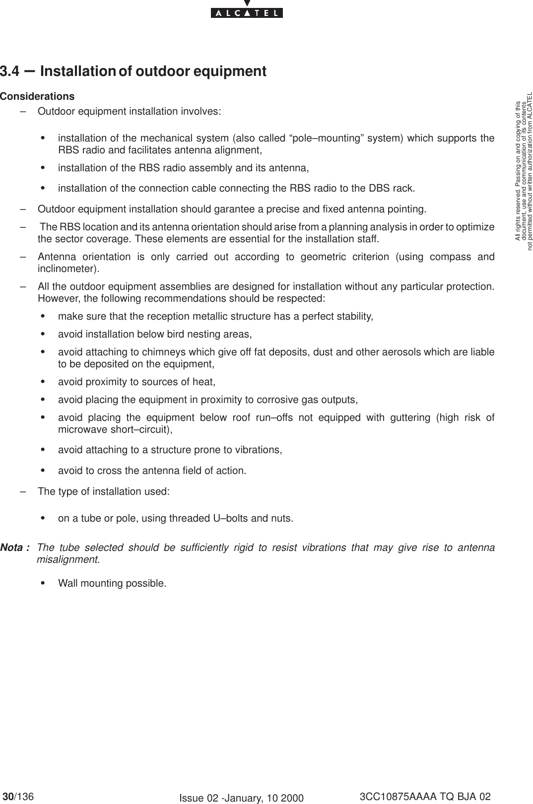 document, use and communication of its contentsnot permitted without written authorization from ALCATELAll rights reserved. Passing on and copying of this30/136 3CC10875AAAA TQ BJA 02Issue 02 -January, 10 20003.4 –Installation of outdoor equipmentConsiderations– Outdoor equipment installation involves:Sinstallation of the mechanical system (also called “pole–mounting” system) which supports theRBS radio and facilitates antenna alignment,Sinstallation of the RBS radio assembly and its antenna,Sinstallation of the connection cable connecting the RBS radio to the DBS rack.– Outdoor equipment installation should garantee a precise and fixed antenna pointing.–  The RBS location and its antenna orientation should arise from a planning analysis in order to optimizethe sector coverage. These elements are essential for the installation staff.– Antenna orientation is only carried out according to geometric criterion (using compass andinclinometer).– All the outdoor equipment assemblies are designed for installation without any particular protection.However, the following recommendations should be respected:Smake sure that the reception metallic structure has a perfect stability,Savoid installation below bird nesting areas,Savoid attaching to chimneys which give off fat deposits, dust and other aerosols which are liableto be deposited on the equipment,Savoid proximity to sources of heat,Savoid placing the equipment in proximity to corrosive gas outputs,Savoid placing the equipment below roof run–offs not equipped with guttering (high risk ofmicrowave short–circuit),Savoid attaching to a structure prone to vibrations,Savoid to cross the antenna field of action.– The type of installation used:Son a tube or pole, using threaded U–bolts and nuts.Nota : The tube selected should be sufficiently rigid to resist vibrations that may give rise to antennamisalignment.SWall mounting possible.