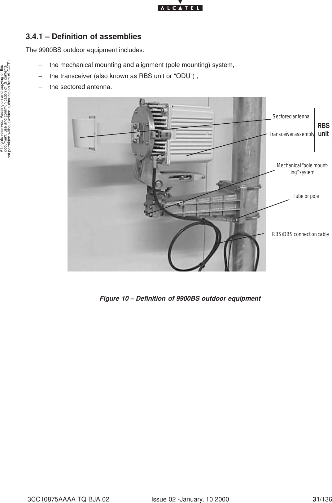 document, use and communication of its contentsnot permitted without written authorization from ALCATELAll rights reserved. Passing on and copying of thisIssue 02 -January, 10 2000 31/1363CC10875AAAA TQ BJA 023.4.1 – Definition of assembliesThe 9900BS outdoor equipment includes:– the mechanical mounting and alignment (pole mounting) system,– the transceiver (also known as RBS unit or “ODU”) ,– the sectored antenna.Tube or poleRBS/DBS connection cableMechanical “pole mount-ing” systemSectored antennaTransceiver assembly RBSunitFigure 10 – Definition of 9900BS outdoor equipment