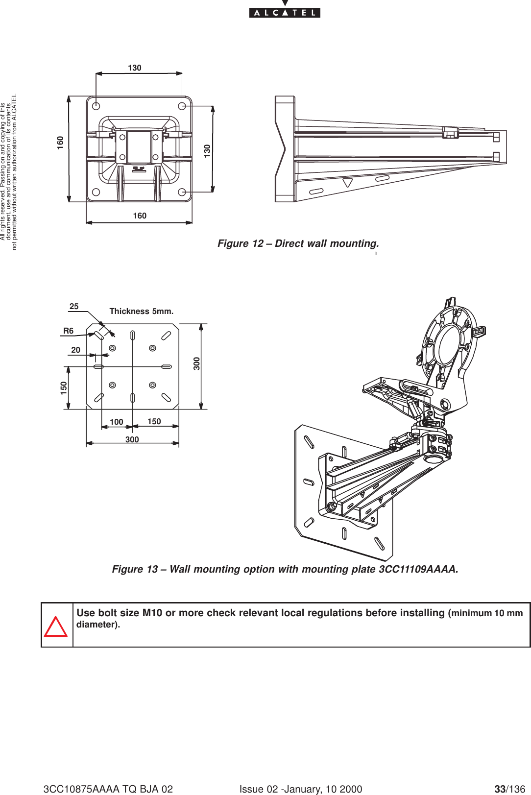 document, use and communication of its contentsnot permitted without written authorization from ALCATELAll rights reserved. Passing on and copying of thisIssue 02 -January, 10 2000 33/1363CC10875AAAA TQ BJA 02130160130160Figure 12 – Direct wall mounting.300100 1503002520150R6Thickness  5mm.Figure 13 – Wall mounting option with mounting plate 3CC11109AAAA.Use bolt size M10 or more check relevant local regulations before installing (minimum 10 mmdiameter).