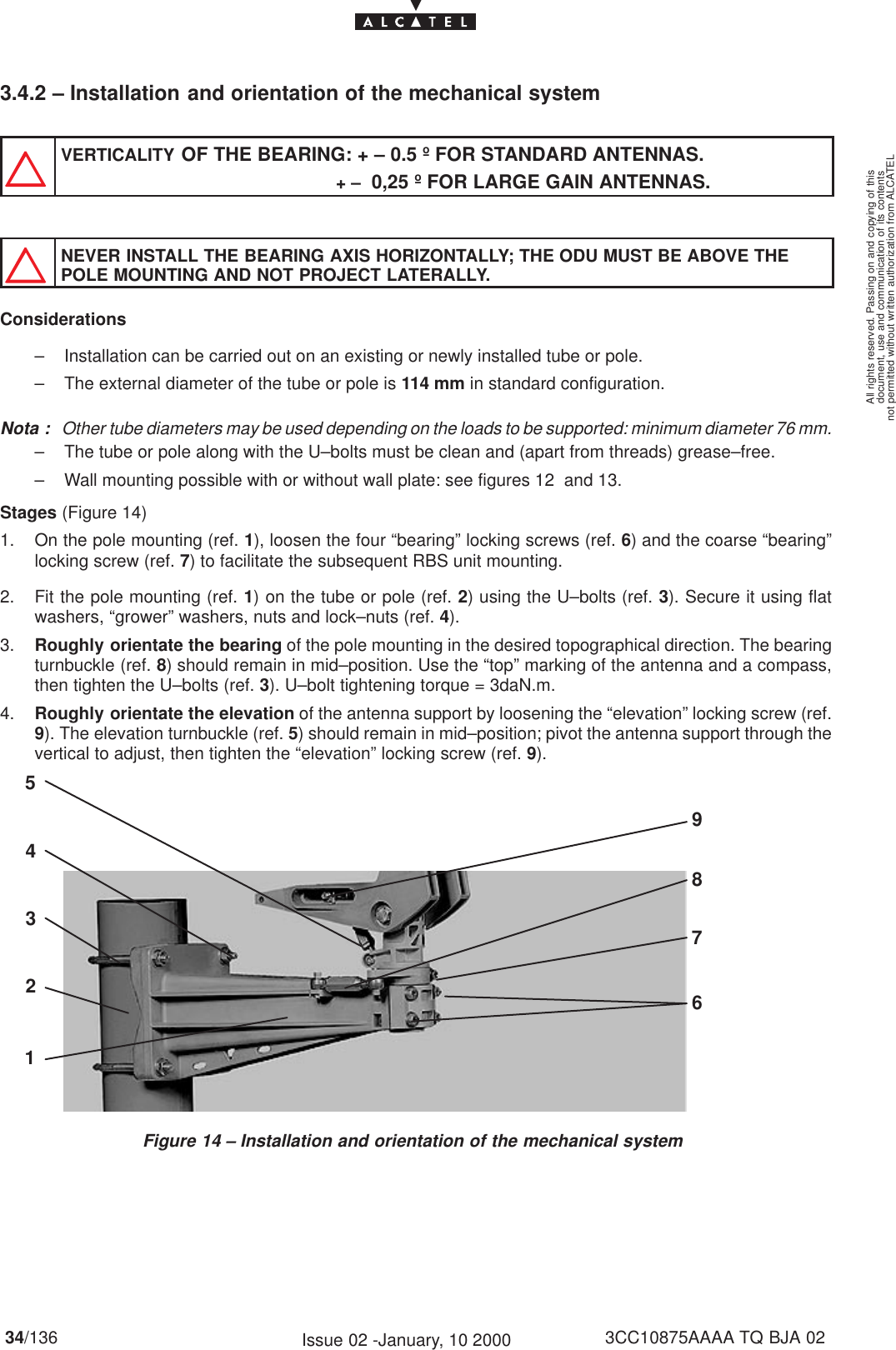 document, use and communication of its contentsnot permitted without written authorization from ALCATELAll rights reserved. Passing on and copying of this34/136 3CC10875AAAA TQ BJA 02Issue 02 -January, 10 20003.4.2 – Installation and orientation of the mechanical systemVERTICALITY OF THE BEARING: + – 0.5 º FOR STANDARD ANTENNAS.                                                       + –  0,25 º FOR LARGE GAIN ANTENNAS.NEVER INSTALL THE BEARING AXIS HORIZONTALLY; THE ODU MUST BE ABOVE THEPOLE MOUNTING AND NOT PROJECT LATERALLY.Considerations– Installation can be carried out on an existing or newly installed tube or pole.– The external diameter of the tube or pole is 114 mm in standard configuration.Nota : Other tube diameters may be used depending on the loads to be supported: minimum diameter 76 mm.– The tube or pole along with the U–bolts must be clean and (apart from threads) grease–free.– Wall mounting possible with or without wall plate: see figures 12  and 13.Stages (Figure 14)1. On the pole mounting (ref. 1), loosen the four “bearing” locking screws (ref. 6) and the coarse “bearing”locking screw (ref. 7) to facilitate the subsequent RBS unit mounting.2. Fit the pole mounting (ref. 1) on the tube or pole (ref. 2) using the U–bolts (ref. 3). Secure it using flatwashers, “grower” washers, nuts and lock–nuts (ref. 4).3. Roughly orientate the bearing of the pole mounting in the desired topographical direction. The bearingturnbuckle (ref. 8) should remain in mid–position. Use the “top” marking of the antenna and a compass,then tighten the U–bolts (ref. 3). U–bolt tightening torque = 3daN.m.4. Roughly orientate the elevation of the antenna support by loosening the “elevation” locking screw (ref.9). The elevation turnbuckle (ref. 5) should remain in mid–position; pivot the antenna support through thevertical to adjust, then tighten the “elevation” locking screw (ref. 9).Figure 14 – Installation and orientation of the mechanical system247389651