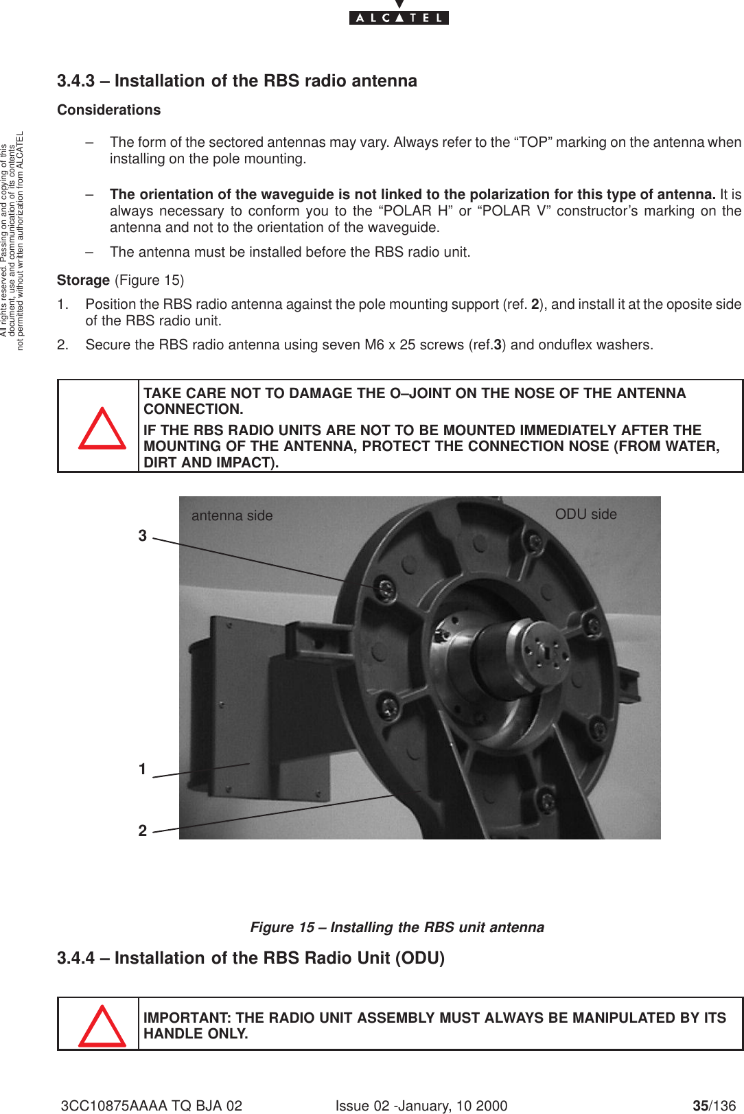 document, use and communication of its contentsnot permitted without written authorization from ALCATELAll rights reserved. Passing on and copying of thisIssue 02 -January, 10 2000 35/1363CC10875AAAA TQ BJA 023.4.3 – Installation of the RBS radio antennaConsiderations– The form of the sectored antennas may vary. Always refer to the “TOP” marking on the antenna wheninstalling on the pole mounting.–The orientation of the waveguide is not linked to the polarization for this type of antenna. It isalways necessary to conform you to the “POLAR H” or “POLAR V” constructor’s marking on theantenna and not to the orientation of the waveguide.– The antenna must be installed before the RBS radio unit.Storage (Figure 15)1. Position the RBS radio antenna against the pole mounting support (ref. 2), and install it at the oposite sideof the RBS radio unit.2. Secure the RBS radio antenna using seven M6 x 25 screws (ref.3) and onduflex washers.TAKE CARE NOT TO DAMAGE THE O–JOINT ON THE NOSE OF THE ANTENNA CONNECTION.IF THE RBS RADIO UNITS ARE NOT TO BE MOUNTED IMMEDIATELY AFTER THEMOUNTING OF THE ANTENNA, PROTECT THE CONNECTION NOSE (FROM WATER,DIRT AND IMPACT).Figure 15 – Installing the RBS unit antenna213ODU sideantenna side3.4.4 – Installation of the RBS Radio Unit (ODU)IMPORTANT: THE RADIO UNIT ASSEMBLY MUST ALWAYS BE MANIPULATED BY ITSHANDLE ONLY.