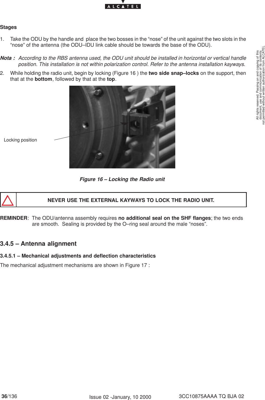 document, use and communication of its contentsnot permitted without written authorization from ALCATELAll rights reserved. Passing on and copying of this36/136 3CC10875AAAA TQ BJA 02Issue 02 -January, 10 2000Stages1. Take the ODU by the handle and  place the two bosses in the “nose” of the unit against the two slots in the“nose” of the antenna (the ODU–IDU link cable should be towards the base of the ODU).Nota : According to the RBS antenna used, the ODU unit should be installed in horizontal or vertical handleposition. This installation is not within polarization control. Refer to the antenna installation kayways.2. While holding the radio unit, begin by locking (Figure 16 ) the two side snap–locks on the support, thenthat at the bottom, followed by that at the top.Figure 16 – Locking the Radio unitLocking positionNEVER USE THE EXTERNAL KAYWAYS TO LOCK THE RADIO UNIT.REMINDER:  The ODU/antenna assembly requires no additional seal on the SHF flanges; the two ends   are smooth.  Sealing is provided by the O–ring seal around the male “noses”.3.4.5 – Antenna alignment3.4.5.1 – Mechanical adjustments and deflection characteristicsThe mechanical adjustment mechanisms are shown in Figure 17 :