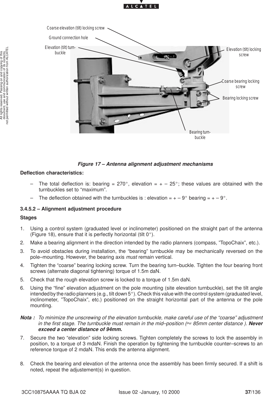 document, use and communication of its contentsnot permitted without written authorization from ALCATELAll rights reserved. Passing on and copying of thisIssue 02 -January, 10 2000 37/1363CC10875AAAA TQ BJA 02Figure 17 – Antenna alignment adjustment mechanismsCoarse elevation (tilt) locking screwCoarse bearing lockingscrewBearing locking screwBearing turn-buckleGround connection holeElevation (tilt) turn-buckle Elevation (tilt) lockingscrewDeflection characteristics:– The total deflection is: bearing = 270_, elevation = + – 25_; these values are obtained with theturnbuckles set to “maximum”.– The deflection obtained with the turnbuckles is : elevation = + – 9_ bearing = + – 9_.3.4.5.2 – Alignment adjustment procedureStages1. Using a control system (graduated level or inclinometer) positioned on the straight part of the antenna(Figure 18), ensure that it is perfectly horizontal (tilt 0_).2. Make a bearing alignment in the direction intended by the radio planners (compass, ”TopoChaix”, etc.).3. To avoid obstacles during installation, the “bearing” turnbuckle may be mechanically reversed on thepole–mounting. However, the bearing axis must remain vertical.4. Tighten the “coarse” bearing locking screw. Turn the bearing turn–buckle. Tighten the four bearing frontscrews (alternate diagonal tightening) torque of 1.5m daN.5. Check that the rough elevation screw is locked to a torque of 1.5m daN.6. Using the “fine” elevation adjustment on the pole mounting (site elevation turnbuckle), set the tilt angleintended by the radio planners (e.g., tilt down 5_). Check this value with the control system (graduated level,inclinometer, ”TopoChaix”, etc.) positioned on the straight horizontal part of the antenna or the polemounting.Nota : To minimize the unscrewing of the elevation turnbuckle, make careful use of the “coarse” adjustmentin the first stage. The turnbuckle must remain in the mid–position ( 85mm center distance ). Neverexceed a center distance of 94mm.7. Secure the two “elevation” side locking screws. Tighten completely the screws to lock the assembly inposition, to a torque of 3 mdaN. Finish the operation by tightening the turnbuckle counter–screws to anreference torque of 2 mdaN. This ends the antenna alignment.8. Check the bearing and elevation of the antenna once the assembly has been firmly secured. If a shift isnoted, repeat the adjustement(s) in question.