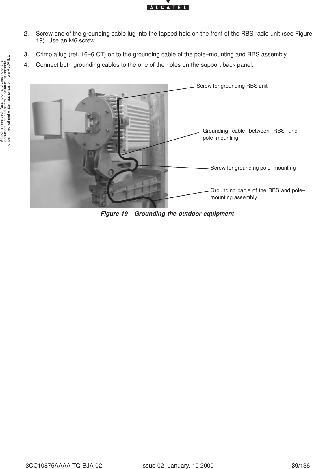 document, use and communication of its contentsnot permitted without written authorization from ALCATELAll rights reserved. Passing on and copying of thisIssue 02 -January, 10 2000 39/1363CC10875AAAA TQ BJA 022. Screw one of the grounding cable lug into the tapped hole on the front of the RBS radio unit (see Figure19). Use an M6 screw.3. Crimp a lug (ref. 16–6 CT) on to the grounding cable of the pole–mounting and RBS assembly.4. Connect both grounding cables to the one of the holes on the support back panel.Figure 19 – Grounding the outdoor equipmentScrew for grounding RBS unitScrew for grounding pole–mountingGrounding cable between RBS andpole–mountingGrounding cable of the RBS and pole–mounting assembly