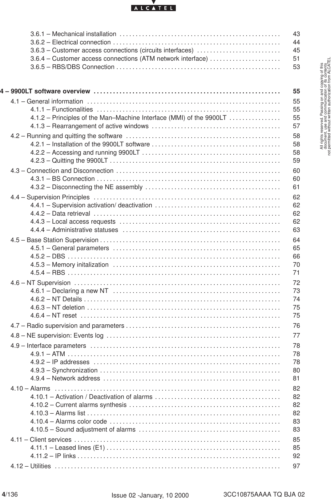 document, use and communication of its contentsnot permitted without written authorization from ALCATELAll rights reserved. Passing on and copying of this4/136 3CC10875AAAA TQ BJA 02Issue 02 -January, 10 20003.6.1 – Mechanical installation 43. . . . . . . . . . . . . . . . . . . . . . . . . . . . . . . . . . . . . . . . . . . . . . . . . . 3.6.2 – Electrical connection 44. . . . . . . . . . . . . . . . . . . . . . . . . . . . . . . . . . . . . . . . . . . . . . . . . . . . 3.6.3 – Customer access connections (circuits interfaces) 45. . . . . . . . . . . . . . . . . . . . . . . . . . 3.6.4 – Customer access connections (ATM network interface) 51. . . . . . . . . . . . . . . . . . . . . . 3.6.5 – RBS/DBS Connection 53. . . . . . . . . . . . . . . . . . . . . . . . . . . . . . . . . . . . . . . . . . . . . . . . . . . 4 – 9900LT software overview 55. . . . . . . . . . . . . . . . . . . . . . . . . . . . . . . . . . . . . . . . . . . . . . . . . . . . . . . . . . 4.1 – General information 55. . . . . . . . . . . . . . . . . . . . . . . . . . . . . . . . . . . . . . . . . . . . . . . . . . . . . . . . . . . . 4.1.1 – Functionalities 55. . . . . . . . . . . . . . . . . . . . . . . . . . . . . . . . . . . . . . . . . . . . . . . . . . . . . . . . . 4.1.2 – Principles of the Man–Machine Interface (MMI) of the 9900LT 55. . . . . . . . . . . . . . . . 4.1.3 – Rearrangement of active windows 57. . . . . . . . . . . . . . . . . . . . . . . . . . . . . . . . . . . . . . . . 4.2 – Running and quitting the software 58. . . . . . . . . . . . . . . . . . . . . . . . . . . . . . . . . . . . . . . . . . . . . . . . 4.2.1 – Installation of the 9900LT software 58. . . . . . . . . . . . . . . . . . . . . . . . . . . . . . . . . . . . . . . . 4.2.2 – Accessing and running 9900LT 58. . . . . . . . . . . . . . . . . . . . . . . . . . . . . . . . . . . . . . . . . . . 4.2.3 – Quitting the 9900LT 59. . . . . . . . . . . . . . . . . . . . . . . . . . . . . . . . . . . . . . . . . . . . . . . . . . . . . 4.3 – Connection and Disconnection 60. . . . . . . . . . . . . . . . . . . . . . . . . . . . . . . . . . . . . . . . . . . . . . . . . . . 4.3.1 – BS Connection 60. . . . . . . . . . . . . . . . . . . . . . . . . . . . . . . . . . . . . . . . . . . . . . . . . . . . . . . . . 4.3.2 – Disconnecting the NE assembly 61. . . . . . . . . . . . . . . . . . . . . . . . . . . . . . . . . . . . . . . . . . 4.4 – Supervision Principles 62. . . . . . . . . . . . . . . . . . . . . . . . . . . . . . . . . . . . . . . . . . . . . . . . . . . . . . . . . . 4.4.1 – Supervision activation/ deactivation 62. . . . . . . . . . . . . . . . . . . . . . . . . . . . . . . . . . . . . . . 4.4.2 – Data retrieval 62. . . . . . . . . . . . . . . . . . . . . . . . . . . . . . . . . . . . . . . . . . . . . . . . . . . . . . . . . . 4.4.3 – Local access requests 62. . . . . . . . . . . . . . . . . . . . . . . . . . . . . . . . . . . . . . . . . . . . . . . . . . 4.4.4 – Administrative statuses 63. . . . . . . . . . . . . . . . . . . . . . . . . . . . . . . . . . . . . . . . . . . . . . . . . 4.5 – Base Station Supervision 64. . . . . . . . . . . . . . . . . . . . . . . . . . . . . . . . . . . . . . . . . . . . . . . . . . . . . . . . 4.5.1 – General parameters 65. . . . . . . . . . . . . . . . . . . . . . . . . . . . . . . . . . . . . . . . . . . . . . . . . . . . 4.5.2 – DBS 66. . . . . . . . . . . . . . . . . . . . . . . . . . . . . . . . . . . . . . . . . . . . . . . . . . . . . . . . . . . . . . . . . . 4.5.3 – Memory initalization 70. . . . . . . . . . . . . . . . . . . . . . . . . . . . . . . . . . . . . . . . . . . . . . . . . . . . 4.5.4 – RBS 71. . . . . . . . . . . . . . . . . . . . . . . . . . . . . . . . . . . . . . . . . . . . . . . . . . . . . . . . . . . . . . . . . . 4.6 – NT Supervision 72. . . . . . . . . . . . . . . . . . . . . . . . . . . . . . . . . . . . . . . . . . . . . . . . . . . . . . . . . . . . . . . . 4.6.1 – Declaring a new NT 73. . . . . . . . . . . . . . . . . . . . . . . . . . . . . . . . . . . . . . . . . . . . . . . . . . . . 4.6.2 – NT Details 74. . . . . . . . . . . . . . . . . . . . . . . . . . . . . . . . . . . . . . . . . . . . . . . . . . . . . . . . . . . . . 4.6.3 – NT deletion 75. . . . . . . . . . . . . . . . . . . . . . . . . . . . . . . . . . . . . . . . . . . . . . . . . . . . . . . . . . . . 4.6.4 – NT reset 75. . . . . . . . . . . . . . . . . . . . . . . . . . . . . . . . . . . . . . . . . . . . . . . . . . . . . . . . . . . . . . 4.7 – Radio supervision and parameters 76. . . . . . . . . . . . . . . . . . . . . . . . . . . . . . . . . . . . . . . . . . . . . . . . 4.8 – NE supervision: Events log 77. . . . . . . . . . . . . . . . . . . . . . . . . . . . . . . . . . . . . . . . . . . . . . . . . . . . . . 4.9 – Interface parameters 78. . . . . . . . . . . . . . . . . . . . . . . . . . . . . . . . . . . . . . . . . . . . . . . . . . . . . . . . . . . 4.9.1 – ATM 78. . . . . . . . . . . . . . . . . . . . . . . . . . . . . . . . . . . . . . . . . . . . . . . . . . . . . . . . . . . . . . . . . . 4.9.2 – IP addresses 78. . . . . . . . . . . . . . . . . . . . . . . . . . . . . . . . . . . . . . . . . . . . . . . . . . . . . . . . . . 4.9.3 – Synchronization 80. . . . . . . . . . . . . . . . . . . . . . . . . . . . . . . . . . . . . . . . . . . . . . . . . . . . . . . . 4.9.4 – Network address 81. . . . . . . . . . . . . . . . . . . . . . . . . . . . . . . . . . . . . . . . . . . . . . . . . . . . . . . 4.10 – Alarms 82. . . . . . . . . . . . . . . . . . . . . . . . . . . . . . . . . . . . . . . . . . . . . . . . . . . . . . . . . . . . . . . . . . . . . . 4.10.1 – Activation / Deactivation of alarms 82. . . . . . . . . . . . . . . . . . . . . . . . . . . . . . . . . . . . . . . 4.10.2 – Current alarms synthesis 82. . . . . . . . . . . . . . . . . . . . . . . . . . . . . . . . . . . . . . . . . . . . . . . 4.10.3 – Alarms list 82. . . . . . . . . . . . . . . . . . . . . . . . . . . . . . . . . . . . . . . . . . . . . . . . . . . . . . . . . . . . 4.10.4 – Alarms color code 83. . . . . . . . . . . . . . . . . . . . . . . . . . . . . . . . . . . . . . . . . . . . . . . . . . . . . 4.10.5 – Sound adjustment of alarms 83. . . . . . . . . . . . . . . . . . . . . . . . . . . . . . . . . . . . . . . . . . . . 4.11 – Client services 85. . . . . . . . . . . . . . . . . . . . . . . . . . . . . . . . . . . . . . . . . . . . . . . . . . . . . . . . . . . . . . . . 4.11.1 – Leased lines (E1) 85. . . . . . . . . . . . . . . . . . . . . . . . . . . . . . . . . . . . . . . . . . . . . . . . . . . . . . 4.11.2 – IP links 92. . . . . . . . . . . . . . . . . . . . . . . . . . . . . . . . . . . . . . . . . . . . . . . . . . . . . . . . . . . . . . . 4.12 – Utilities 97. . . . . . . . . . . . . . . . . . . . . . . . . . . . . . . . . . . . . . . . . . . . . . . . . . . . . . . . . . . . . . . . . . . . . . 