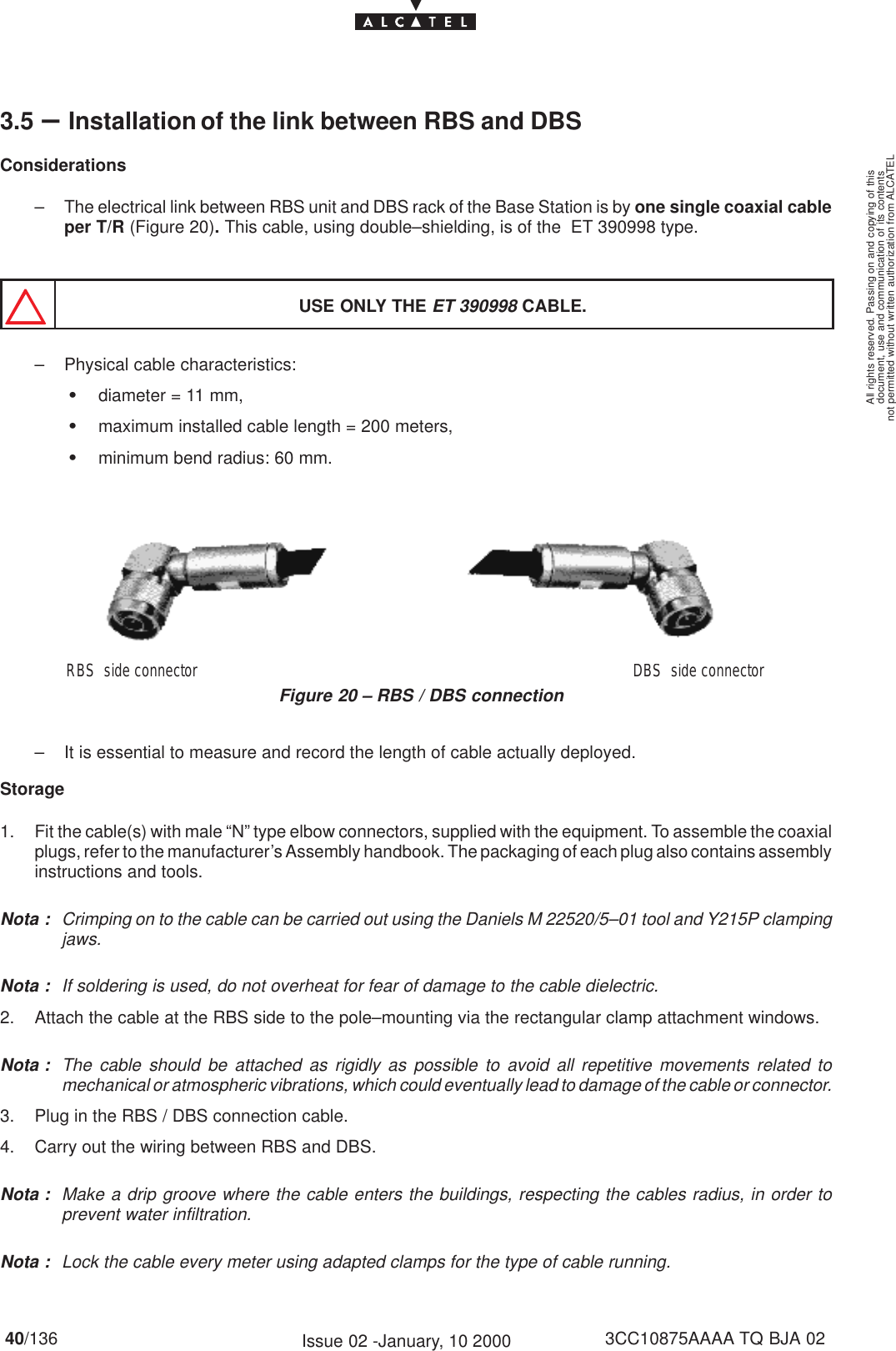 document, use and communication of its contentsnot permitted without written authorization from ALCATELAll rights reserved. Passing on and copying of this40/136 3CC10875AAAA TQ BJA 02Issue 02 -January, 10 20003.5 –Installation of the link between RBS and DBSConsiderations– The electrical link between RBS unit and DBS rack of the Base Station is by one single coaxial cableper T/R (Figure 20). This cable, using double–shielding, is of the  ET 390998 type.USE ONLY THE ET 390998 CABLE.– Physical cable characteristics:Sdiameter = 11 mm,Smaximum installed cable length = 200 meters,Sminimum bend radius: 60 mm.Figure 20 – RBS / DBS connectionDBS  side connectorRBS  side connector– It is essential to measure and record the length of cable actually deployed.Storage1. Fit the cable(s) with male “N” type elbow connectors, supplied with the equipment. To assemble the coaxialplugs, refer to the manufacturer’s Assembly handbook. The packaging of each plug also contains assemblyinstructions and tools.Nota : Crimping on to the cable can be carried out using the Daniels M 22520/5–01 tool and Y215P clampingjaws.Nota : If soldering is used, do not overheat for fear of damage to the cable dielectric.2. Attach the cable at the RBS side to the pole–mounting via the rectangular clamp attachment windows.Nota : The cable should be attached as rigidly as possible to avoid all repetitive movements related tomechanical or atmospheric vibrations, which could eventually lead to damage of the cable or connector.3. Plug in the RBS / DBS connection cable.4. Carry out the wiring between RBS and DBS.Nota : Make a drip groove where the cable enters the buildings, respecting the cables radius, in order toprevent water infiltration.Nota : Lock the cable every meter using adapted clamps for the type of cable running.