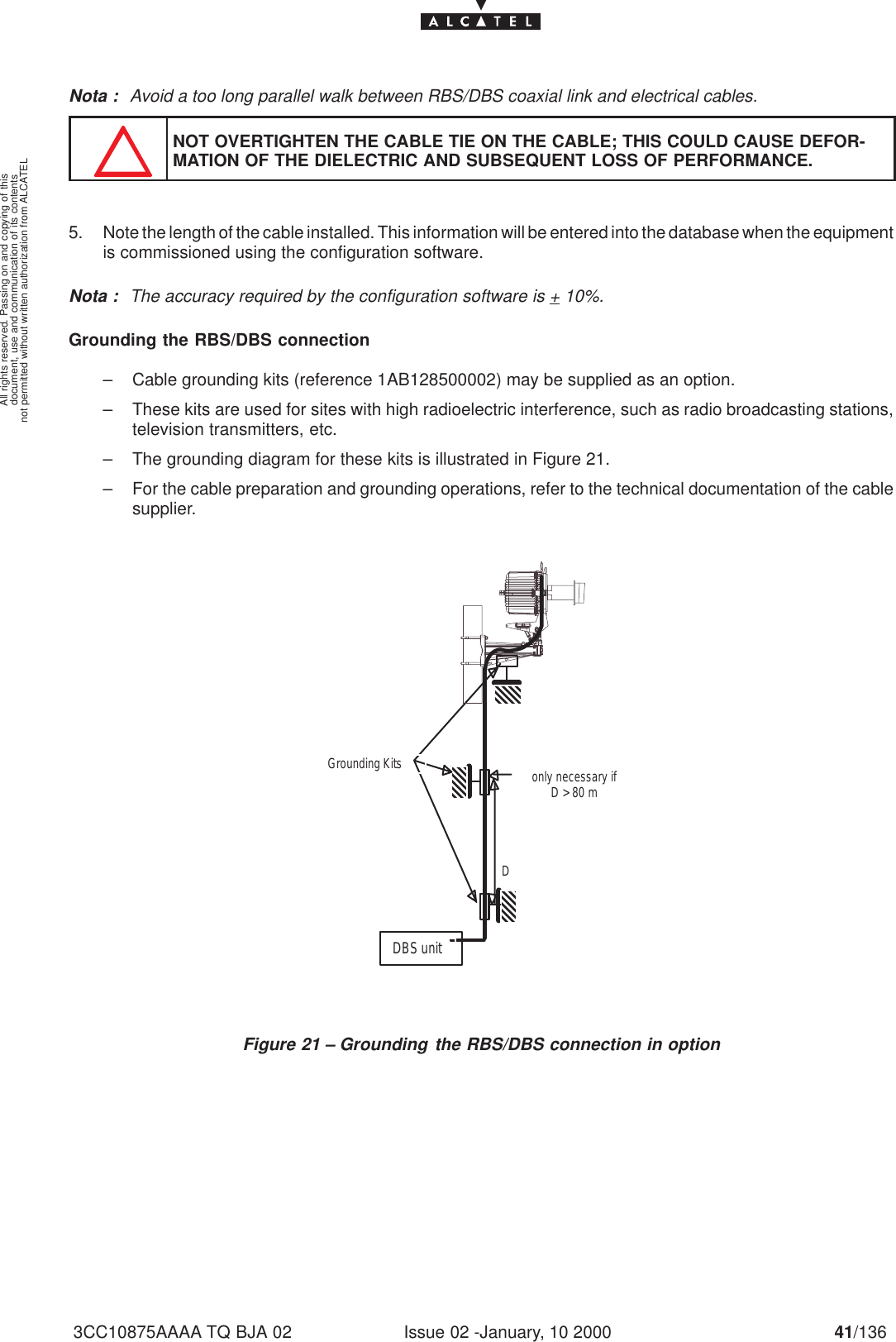 document, use and communication of its contentsnot permitted without written authorization from ALCATELAll rights reserved. Passing on and copying of thisIssue 02 -January, 10 2000 41/1363CC10875AAAA TQ BJA 02Nota : Avoid a too long parallel walk between RBS/DBS coaxial link and electrical cables.NOT OVERTIGHTEN THE CABLE TIE ON THE CABLE; THIS COULD CAUSE DEFOR-MATION OF THE DIELECTRIC AND SUBSEQUENT LOSS OF PERFORMANCE.5. Note the length of the cable installed. This information will be entered into the database when the equipmentis commissioned using the configuration software.Nota : The accuracy required by the configuration software is + 10%.Grounding the RBS/DBS connection– Cable grounding kits (reference 1AB128500002) may be supplied as an option.– These kits are used for sites with high radioelectric interference, such as radio broadcasting stations,television transmitters, etc.– The grounding diagram for these kits is illustrated in Figure 21.– For the cable preparation and grounding operations, refer to the technical documentation of the cablesupplier.DDBS unitonly necessary ifD &gt; 80 mGrounding KitsFigure 21 – Grounding the RBS/DBS connection in option