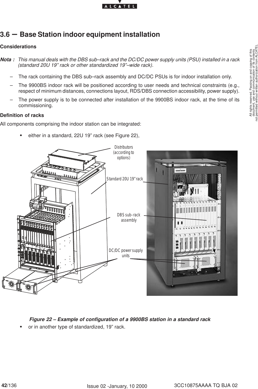 document, use and communication of its contentsnot permitted without written authorization from ALCATELAll rights reserved. Passing on and copying of this42/136 3CC10875AAAA TQ BJA 02Issue 02 -January, 10 20003.6 –Base Station indoor equipment installationConsiderationsNota : This manual deals with the DBS sub–rack and the DC/DC power supply units (PSU) installed in a rack(standard 20U 19” rack or other standardized 19”–wide rack).– The rack containing the DBS sub–rack assembly and DC/DC PSUs is for indoor installation only.– The 9900BS indoor rack will be positioned according to user needs and technical constraints (e.g.,respect of minimum distances, connections layout, RDS/DBS connection accessibility, power supply).– The power supply is to be connected after installation of the 9900BS indoor rack, at the time of itscommissioning.Definition of racksAll components comprising the indoor station can be integrated:Seither in a standard, 22U 19” rack (see Figure 22),DBS sub–rackassemblyDC/DC power supplyunitsStandard 20U 19” rackDistributors(according tooptions)Figure 22 – Example of configuration of a 9900BS station in a standard rackSor in another type of standardized, 19” rack.