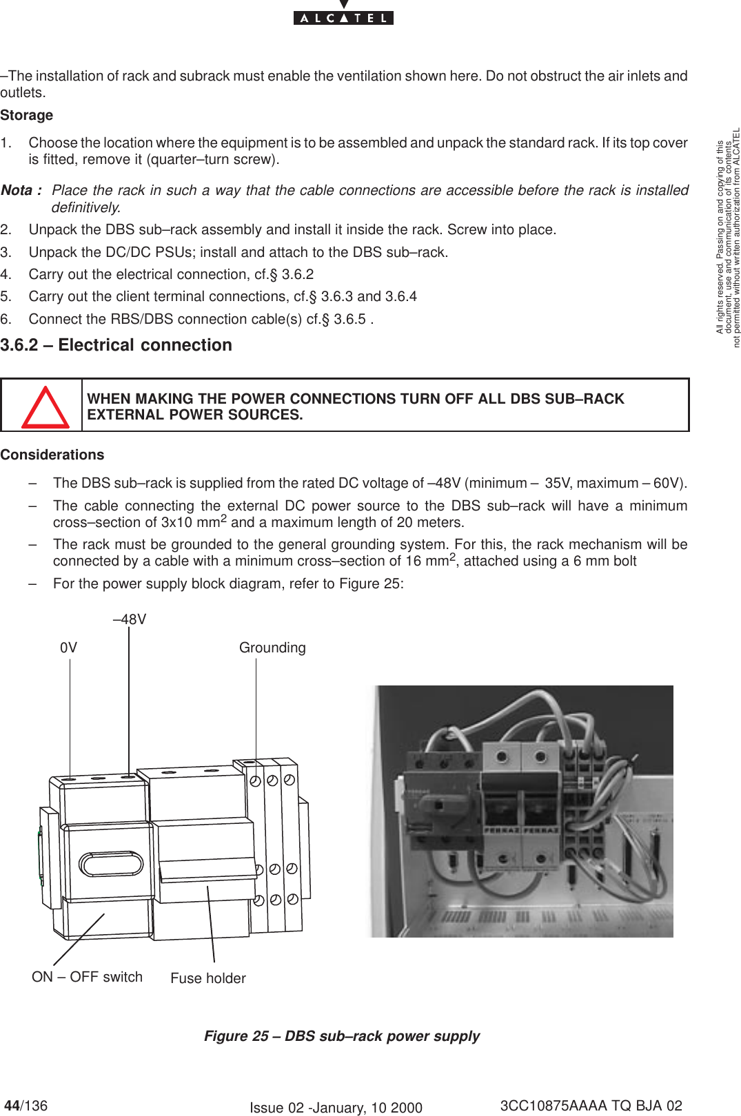 document, use and communication of its contentsnot permitted without written authorization from ALCATELAll rights reserved. Passing on and copying of this44/136 3CC10875AAAA TQ BJA 02Issue 02 -January, 10 2000–The installation of rack and subrack must enable the ventilation shown here. Do not obstruct the air inlets andoutlets.Storage1. Choose the location where the equipment is to be assembled and unpack the standard rack. If its top coveris fitted, remove it (quarter–turn screw).Nota : Place the rack in such a way that the cable connections are accessible before the rack is installeddefinitively.2. Unpack the DBS sub–rack assembly and install it inside the rack. Screw into place.3. Unpack the DC/DC PSUs; install and attach to the DBS sub–rack.4. Carry out the electrical connection, cf.§ 3.6.25. Carry out the client terminal connections, cf.§ 3.6.3 and 3.6.46. Connect the RBS/DBS connection cable(s) cf.§ 3.6.5 .3.6.2 – Electrical connectionWHEN MAKING THE POWER CONNECTIONS TURN OFF ALL DBS SUB–RACKEXTERNAL POWER SOURCES.Considerations– The DBS sub–rack is supplied from the rated DC voltage of –48V (minimum –  35V, maximum – 60V).– The cable connecting the external DC power source to the DBS sub–rack will have a minimumcross–section of 3x10 mm2 and a maximum length of 20 meters.– The rack must be grounded to the general grounding system. For this, the rack mechanism will beconnected by a cable with a minimum cross–section of 16 mm2, attached using a 6 mm bolt– For the power supply block diagram, refer to Figure 25:Figure 25 – DBS sub–rack power supply0V–48VGroundingFuse holderON – OFF switch