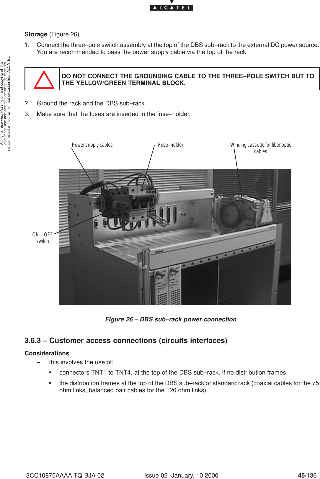 document, use and communication of its contentsnot permitted without written authorization from ALCATELAll rights reserved. Passing on and copying of thisIssue 02 -January, 10 2000 45/1363CC10875AAAA TQ BJA 02Storage (Figure 26)1. Connect the three–pole switch assembly at the top of the DBS sub–rack to the external DC power source.You are recommended to pass the power supply cable via the top of the rack.DO NOT CONNECT THE GROUNDING CABLE TO THE THREE–POLE SWITCH BUT TOTHE YELLOW/GREEN TERMINAL BLOCK.2. Ground the rack and the DBS sub–rack.3. Make sure that the fuses are inserted in the fuse–holder.Figure 26 – DBS sub–rack power connectionFuse–holderPower supply cables Winding cassette for fiber opticcablesON – OFFswitch3.6.3 – Customer access connections (circuits interfaces)Considerations– This involves the use of:Sconnectors TNT1 to TNT4, at the top of the DBS sub–rack, if no distribution framesSthe distribution frames at the top of the DBS sub–rack or standard rack (coaxial cables for the 75ohm links, balanced pair cables for the 120 ohm links).