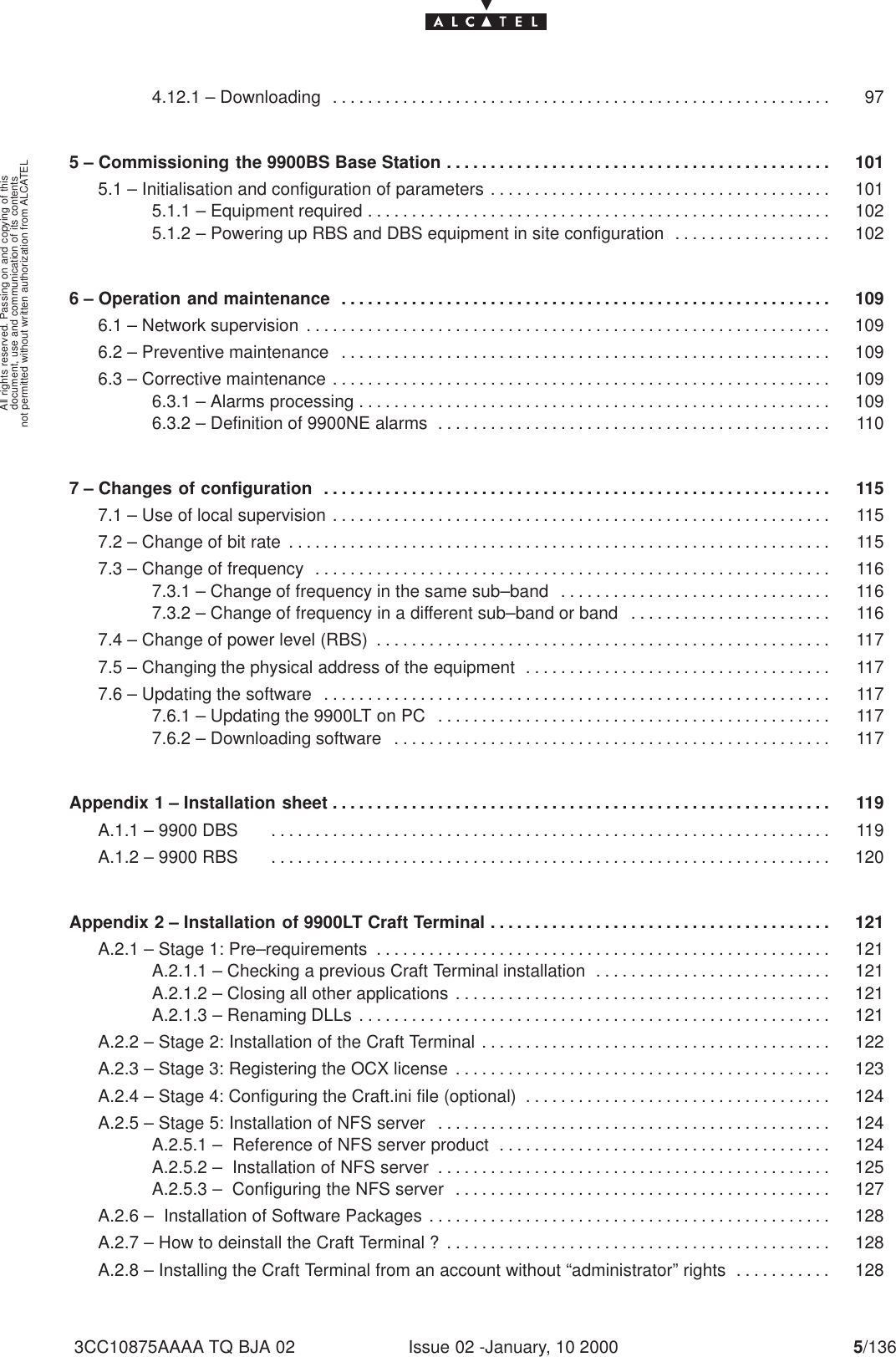 document, use and communication of its contentsnot permitted without written authorization from ALCATELAll rights reserved. Passing on and copying of thisIssue 02 -January, 10 2000 5/1363CC10875AAAA TQ BJA 024.12.1 – Downloading 97. . . . . . . . . . . . . . . . . . . . . . . . . . . . . . . . . . . . . . . . . . . . . . . . . . . . . . . . . 5 – Commissioning the 9900BS Base Station 101. . . . . . . . . . . . . . . . . . . . . . . . . . . . . . . . . . . . . . . . . . . . 5.1 – Initialisation and configuration of parameters 101. . . . . . . . . . . . . . . . . . . . . . . . . . . . . . . . . . . . . . . 5.1.1 – Equipment required 102. . . . . . . . . . . . . . . . . . . . . . . . . . . . . . . . . . . . . . . . . . . . . . . . . . . . . 5.1.2 – Powering up RBS and DBS equipment in site configuration 102. . . . . . . . . . . . . . . . . . 6 – Operation and maintenance 109. . . . . . . . . . . . . . . . . . . . . . . . . . . . . . . . . . . . . . . . . . . . . . . . . . . . . . . . 6.1 – Network supervision 109. . . . . . . . . . . . . . . . . . . . . . . . . . . . . . . . . . . . . . . . . . . . . . . . . . . . . . . . . . . . 6.2 – Preventive maintenance 109. . . . . . . . . . . . . . . . . . . . . . . . . . . . . . . . . . . . . . . . . . . . . . . . . . . . . . . . 6.3 – Corrective maintenance 109. . . . . . . . . . . . . . . . . . . . . . . . . . . . . . . . . . . . . . . . . . . . . . . . . . . . . . . . . 6.3.1 – Alarms processing 109. . . . . . . . . . . . . . . . . . . . . . . . . . . . . . . . . . . . . . . . . . . . . . . . . . . . . . 6.3.2 – Definition of 9900NE alarms 110. . . . . . . . . . . . . . . . . . . . . . . . . . . . . . . . . . . . . . . . . . . . . 7 – Changes of configuration 115. . . . . . . . . . . . . . . . . . . . . . . . . . . . . . . . . . . . . . . . . . . . . . . . . . . . . . . . . . 7.1 – Use of local supervision 115. . . . . . . . . . . . . . . . . . . . . . . . . . . . . . . . . . . . . . . . . . . . . . . . . . . . . . . . . 7.2 – Change of bit rate 115. . . . . . . . . . . . . . . . . . . . . . . . . . . . . . . . . . . . . . . . . . . . . . . . . . . . . . . . . . . . . . 7.3 – Change of frequency 116. . . . . . . . . . . . . . . . . . . . . . . . . . . . . . . . . . . . . . . . . . . . . . . . . . . . . . . . . . . 7.3.1 – Change of frequency in the same sub–band 116. . . . . . . . . . . . . . . . . . . . . . . . . . . . . . . 7.3.2 – Change of frequency in a different sub–band or band 116. . . . . . . . . . . . . . . . . . . . . . . 7.4 – Change of power level (RBS) 117. . . . . . . . . . . . . . . . . . . . . . . . . . . . . . . . . . . . . . . . . . . . . . . . . . . . 7.5 – Changing the physical address of the equipment 117. . . . . . . . . . . . . . . . . . . . . . . . . . . . . . . . . . . 7.6 – Updating the software 117. . . . . . . . . . . . . . . . . . . . . . . . . . . . . . . . . . . . . . . . . . . . . . . . . . . . . . . . . . 7.6.1 – Updating the 9900LT on PC 117. . . . . . . . . . . . . . . . . . . . . . . . . . . . . . . . . . . . . . . . . . . . . 7.6.2 – Downloading software 117. . . . . . . . . . . . . . . . . . . . . . . . . . . . . . . . . . . . . . . . . . . . . . . . . . Appendix 1 – Installation sheet 119. . . . . . . . . . . . . . . . . . . . . . . . . . . . . . . . . . . . . . . . . . . . . . . . . . . . . . . . . A.1.1 – 9900 DBS      119. . . . . . . . . . . . . . . . . . . . . . . . . . . . . . . . . . . . . . . . . . . . . . . . . . . . . . . . . . . . . . . . A.1.2 – 9900 RBS     120. . . . . . . . . . . . . . . . . . . . . . . . . . . . . . . . . . . . . . . . . . . . . . . . . . . . . . . . . . . . . . . . Appendix 2 – Installation of 9900LT Craft Terminal 121. . . . . . . . . . . . . . . . . . . . . . . . . . . . . . . . . . . . . . . A.2.1 – Stage 1: Pre–requirements 121. . . . . . . . . . . . . . . . . . . . . . . . . . . . . . . . . . . . . . . . . . . . . . . . . . . . A.2.1.1 – Checking a previous Craft Terminal installation 121. . . . . . . . . . . . . . . . . . . . . . . . . . . A.2.1.2 – Closing all other applications 121. . . . . . . . . . . . . . . . . . . . . . . . . . . . . . . . . . . . . . . . . . . A.2.1.3 – Renaming DLLs 121. . . . . . . . . . . . . . . . . . . . . . . . . . . . . . . . . . . . . . . . . . . . . . . . . . . . . . A.2.2 – Stage 2: Installation of the Craft Terminal 122. . . . . . . . . . . . . . . . . . . . . . . . . . . . . . . . . . . . . . . . A.2.3 – Stage 3: Registering the OCX license 123. . . . . . . . . . . . . . . . . . . . . . . . . . . . . . . . . . . . . . . . . . . A.2.4 – Stage 4: Configuring the Craft.ini file (optional) 124. . . . . . . . . . . . . . . . . . . . . . . . . . . . . . . . . . . A.2.5 – Stage 5: Installation of NFS server 124. . . . . . . . . . . . . . . . . . . . . . . . . . . . . . . . . . . . . . . . . . . . . A.2.5.1 –  Reference of NFS server product 124. . . . . . . . . . . . . . . . . . . . . . . . . . . . . . . . . . . . . . A.2.5.2 –  Installation of NFS server 125. . . . . . . . . . . . . . . . . . . . . . . . . . . . . . . . . . . . . . . . . . . . . A.2.5.3 –  Configuring the NFS server 127. . . . . . . . . . . . . . . . . . . . . . . . . . . . . . . . . . . . . . . . . . . A.2.6 –  Installation of Software Packages 128. . . . . . . . . . . . . . . . . . . . . . . . . . . . . . . . . . . . . . . . . . . . . . A.2.7 – How to deinstall the Craft Terminal ? 128. . . . . . . . . . . . . . . . . . . . . . . . . . . . . . . . . . . . . . . . . . . . A.2.8 – Installing the Craft Terminal from an account without “administrator” rights 128. . . . . . . . . . . 