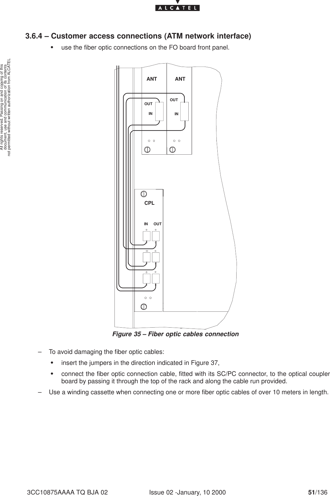 document, use and communication of its contentsnot permitted without written authorization from ALCATELAll rights reserved. Passing on and copying of thisIssue 02 -January, 10 2000 51/1363CC10875AAAA TQ BJA 023.6.4 – Customer access connections (ATM network interface)Suse the fiber optic connections on the FO board front panel.ANTANTINOUT OUTININ OUTCPLFigure 35 – Fiber optic cables connection– To avoid damaging the fiber optic cables:Sinsert the jumpers in the direction indicated in Figure 37,Sconnect the fiber optic connection cable, fitted with its SC/PC connector, to the optical couplerboard by passing it through the top of the rack and along the cable run provided.– Use a winding cassette when connecting one or more fiber optic cables of over 10 meters in length.
