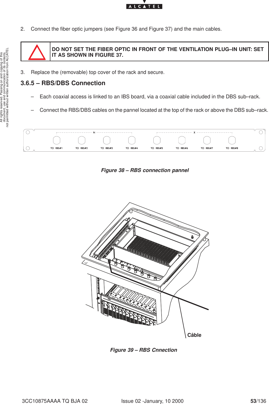 document, use and communication of its contentsnot permitted without written authorization from ALCATELAll rights reserved. Passing on and copying of thisIssue 02 -January, 10 2000 53/1363CC10875AAAA TQ BJA 022. Connect the fiber optic jumpers (see Figure 36 and Figure 37) and the main cables.DO NOT SET THE FIBER OPTIC IN FRONT OF THE VENTILATION PLUG–IN UNIT: SETIT AS SHOWN IN FIGURE 37.3. Replace the (removable) top cover of the rack and secure.3.6.5 – RBS/DBS Connection– Each coaxial access is linked to an IBS board, via a coaxial cable included in the DBS sub–rack.– Connect the RBS/DBS cables on the pannel located at the top of the rack or above the DBS sub–rack.Figure 38 – RBS connection pannelFigure 39 – RBS CnnectionCâble