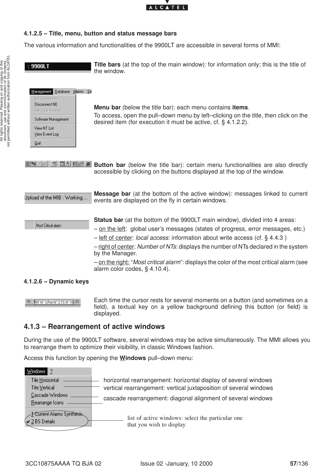 document, use and communication of its contentsnot permitted without written authorization from ALCATELAll rights reserved. Passing on and copying of thisIssue 02 -January, 10 2000 57/1363CC10875AAAA TQ BJA 024.1.2.5 – Title, menu, button and status message barsThe various information and functionalities of the 9900LT are accessible in several forms of MMI:Title bars (at the top of the main window): for information only; this is the title ofthe window.Menu bar (below the title bar): each menu contains items.To access, open the pull–down menu by left–clicking on the title, then click on thedesired item (for execution it must be active, cf. § 4.1.2.2).Button bar (below the title bar): certain menu functionalities are also directlyaccessible by clicking on the buttons displayed at the top of the window.Message bar (at the bottom of the active window): messages linked to currentevents are displayed on the fly in certain windows.Status bar (at the bottom of the 9900LT main window), divided into 4 areas:– on the left:  global user’s messages (states of progress, error messages, etc.)– left of center: local access: information about write access (cf. § 4.4.3 )– right of center: Number of NTs: displays the number of NTs declared in the systemby the Manager.– on the right: “Most critical alarm”: displays the color of the most critical alarm (seealarm color codes, § 4.10.4).4.1.2.6 – Dynamic keysEach time the cursor rests for several moments on a button (and sometimes on afield), a textual key on a yellow background defining this button (or field) isdisplayed.4.1.3 – Rearrangement of active windowsDuring the use of the 9900LT software, several windows may be active simultaneously. The MMI allows youto rearrange them to optimize their visibility, in classic Windows fashion.Access this function by opening the Windows pull–down menu:horizontal rearrangement: horizontal display of several windowsvertical rearrangement: vertical juxtaposition of several windowscascade rearrangement: diagonal alignment of several windowslist of active windows: select the particular onethat you wish to display