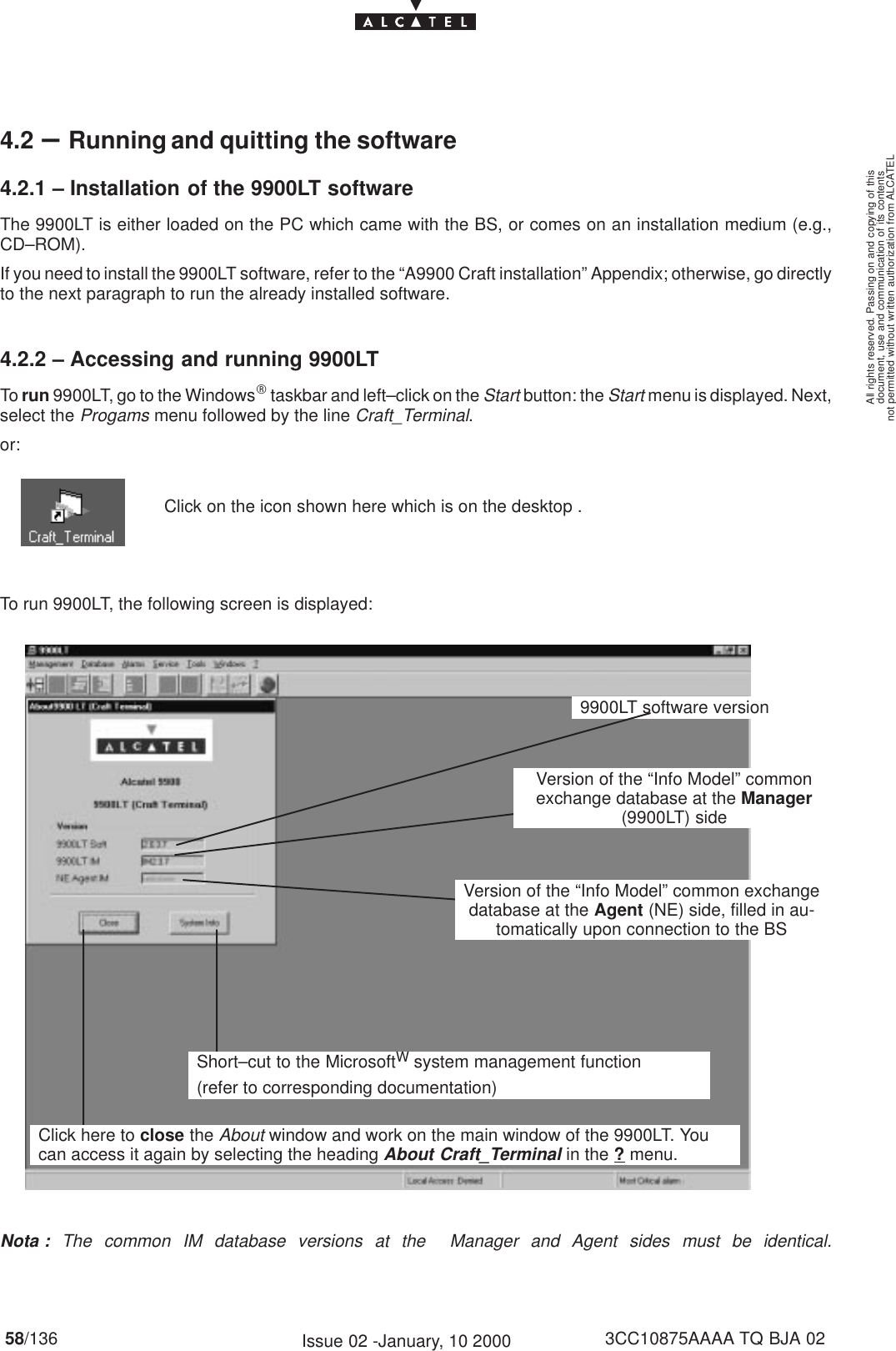 document, use and communication of its contentsnot permitted without written authorization from ALCATELAll rights reserved. Passing on and copying of this58/136 3CC10875AAAA TQ BJA 02Issue 02 -January, 10 20004.2 –Running and quitting the software4.2.1 – Installation of the 9900LT softwareThe 9900LT is either loaded on the PC which came with the BS, or comes on an installation medium (e.g.,CD–ROM).If you need to install the 9900LT software, refer to the “A9900 Craft installation” Appendix; otherwise, go directlyto the next paragraph to run the already installed software.4.2.2 – Accessing and running 9900LTTo run 9900LT, go to the WindowsR taskbar and left–click on the Start button: the Start menu is displayed. Next,select the Progams menu followed by the line Craft_Terminal.or:Click on the icon shown here which is on the desktop .To run 9900LT, the following screen is displayed:9900LT software versionShort–cut to the MicrosoftW system management function(refer to corresponding documentation)Click here to close the About window and work on the main window of the 9900LT. Youcan access it again by selecting the heading About Craft_Terminal in the ? menu.Version of the “Info Model” common exchangedatabase at the Agent (NE) side, filled in au-tomatically upon connection to the BSVersion of the “Info Model” commonexchange database at the Manager(9900LT) sideNota : The common IM database versions at the  Manager and Agent sides must be identical. 