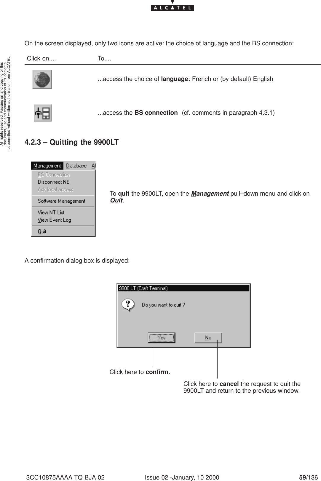 document, use and communication of its contentsnot permitted without written authorization from ALCATELAll rights reserved. Passing on and copying of thisIssue 02 -January, 10 2000 59/1363CC10875AAAA TQ BJA 02On the screen displayed, only two icons are active: the choice of language and the BS connection:Click on.... To.......access the choice of language: French or (by default) English...access the BS connection  (cf. comments in paragraph 4.3.1)4.2.3 – Quitting the 9900LTTo quit the 9900LT, open the Management pull–down menu and click onQuit.A confirmation dialog box is displayed:Click here to cancel the request to quit the9900LT and return to the previous window.                               Click here to confirm.