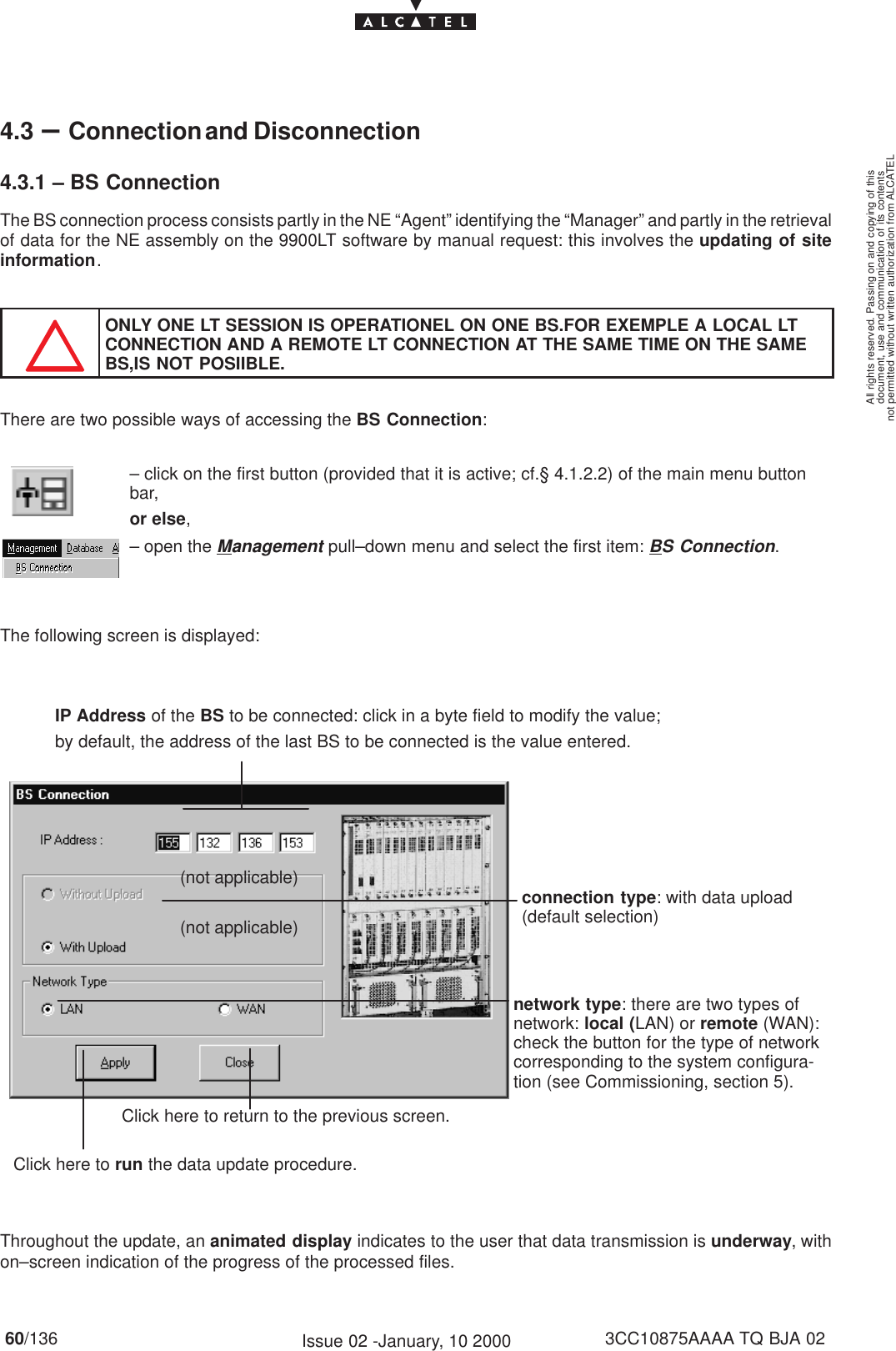 document, use and communication of its contentsnot permitted without written authorization from ALCATELAll rights reserved. Passing on and copying of this60/136 3CC10875AAAA TQ BJA 02Issue 02 -January, 10 20004.3 –Connection and Disconnection4.3.1 – BS ConnectionThe BS connection process consists partly in the NE “Agent” identifying the “Manager” and partly in the retrievalof data for the NE assembly on the 9900LT software by manual request: this involves the updating of siteinformation.ONLY ONE LT SESSION IS OPERATIONEL ON ONE BS.FOR EXEMPLE A LOCAL LTCONNECTION AND A REMOTE LT CONNECTION AT THE SAME TIME ON THE SAMEBS,IS NOT POSIIBLE.There are two possible ways of accessing the BS Connection:– click on the first button (provided that it is active; cf.§ 4.1.2.2) of the main menu buttonbar,or else,– open the Management pull–down menu and select the first item: BS Connection.The following screen is displayed:IP Address of the BS to be connected: click in a byte field to modify the value;by default, the address of the last BS to be connected is the value entered.connection type: with data upload(default selection)Click here to return to the previous screen.Click here to run the data update procedure.(not applicable)(not applicable)network type: there are two types ofnetwork: local (LAN) or remote (WAN):check the button for the type of networkcorresponding to the system configura-tion (see Commissioning, section 5).Throughout the update, an animated display indicates to the user that data transmission is underway, withon–screen indication of the progress of the processed files.