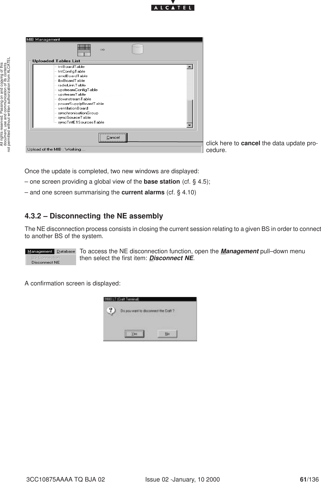 document, use and communication of its contentsnot permitted without written authorization from ALCATELAll rights reserved. Passing on and copying of thisIssue 02 -January, 10 2000 61/1363CC10875AAAA TQ BJA 02click here to cancel the data update pro-cedure.Once the update is completed, two new windows are displayed:– one screen providing a global view of the base station (cf. § 4.5);– and one screen summarising the current alarms (cf. § 4.10)4.3.2 – Disconnecting the NE assemblyThe NE disconnection process consists in closing the current session relating to a given BS in order to connectto another BS of the system.To access the NE disconnection function, open the Management pull–down menuthen select the first item: Disconnect NE.A confirmation screen is displayed: