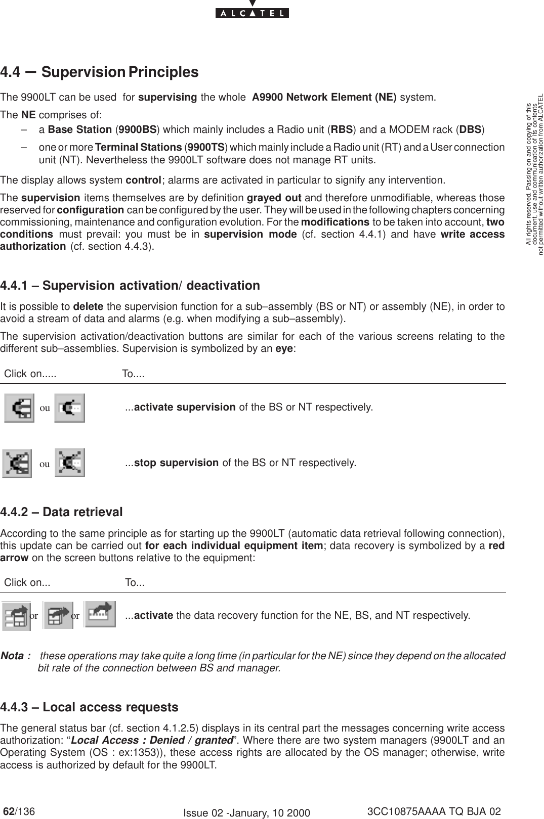 document, use and communication of its contentsnot permitted without written authorization from ALCATELAll rights reserved. Passing on and copying of this62/136 3CC10875AAAA TQ BJA 02Issue 02 -January, 10 20004.4 –Supervision PrinciplesThe 9900LT can be used  for supervising the whole  A9900 Network Element (NE) system.The NE comprises of:–a Base Station (9900BS) which mainly includes a Radio unit (RBS) and a MODEM rack (DBS)– one or more Terminal Stations (9900TS) which mainly include a Radio unit (RT) and a User connectionunit (NT). Nevertheless the 9900LT software does not manage RT units.The display allows system control; alarms are activated in particular to signify any intervention.The supervision items themselves are by definition grayed out and therefore unmodifiable, whereas thosereserved for configuration can be configured by the user. They will be used in the following chapters concerningcommissioning, maintenance and configuration evolution. For the modifications to be taken into account, twoconditions must prevail: you must be in supervision mode (cf. section 4.4.1) and have write accessauthorization (cf. section 4.4.3).4.4.1 – Supervision activation/ deactivationIt is possible to delete the supervision function for a sub–assembly (BS or NT) or assembly (NE), in order toavoid a stream of data and alarms (e.g. when modifying a sub–assembly).The supervision activation/deactivation buttons are similar for each of the various screens relating to thedifferent sub–assemblies. Supervision is symbolized by an eye:Click on..... To....ou ...activate supervision of the BS or NT respectively.ou ...stop supervision of the BS or NT respectively.4.4.2 – Data retrievalAccording to the same principle as for starting up the 9900LT (automatic data retrieval following connection),this update can be carried out for each individual equipment item; data recovery is symbolized by a redarrow on the screen buttons relative to the equipment:Click on... To...or or ...activate the data recovery function for the NE, BS, and NT respectively.Nota :  these operations may take quite a long time (in particular for the NE) since they depend on the allocatedbit rate of the connection between BS and manager.4.4.3 – Local access requestsThe general status bar (cf. section 4.1.2.5) displays in its central part the messages concerning write accessauthorization: “Local Access : Denied / granted”. Where there are two system managers (9900LT and anOperating System (OS : ex:1353)), these access rights are allocated by the OS manager; otherwise, writeaccess is authorized by default for the 9900LT.