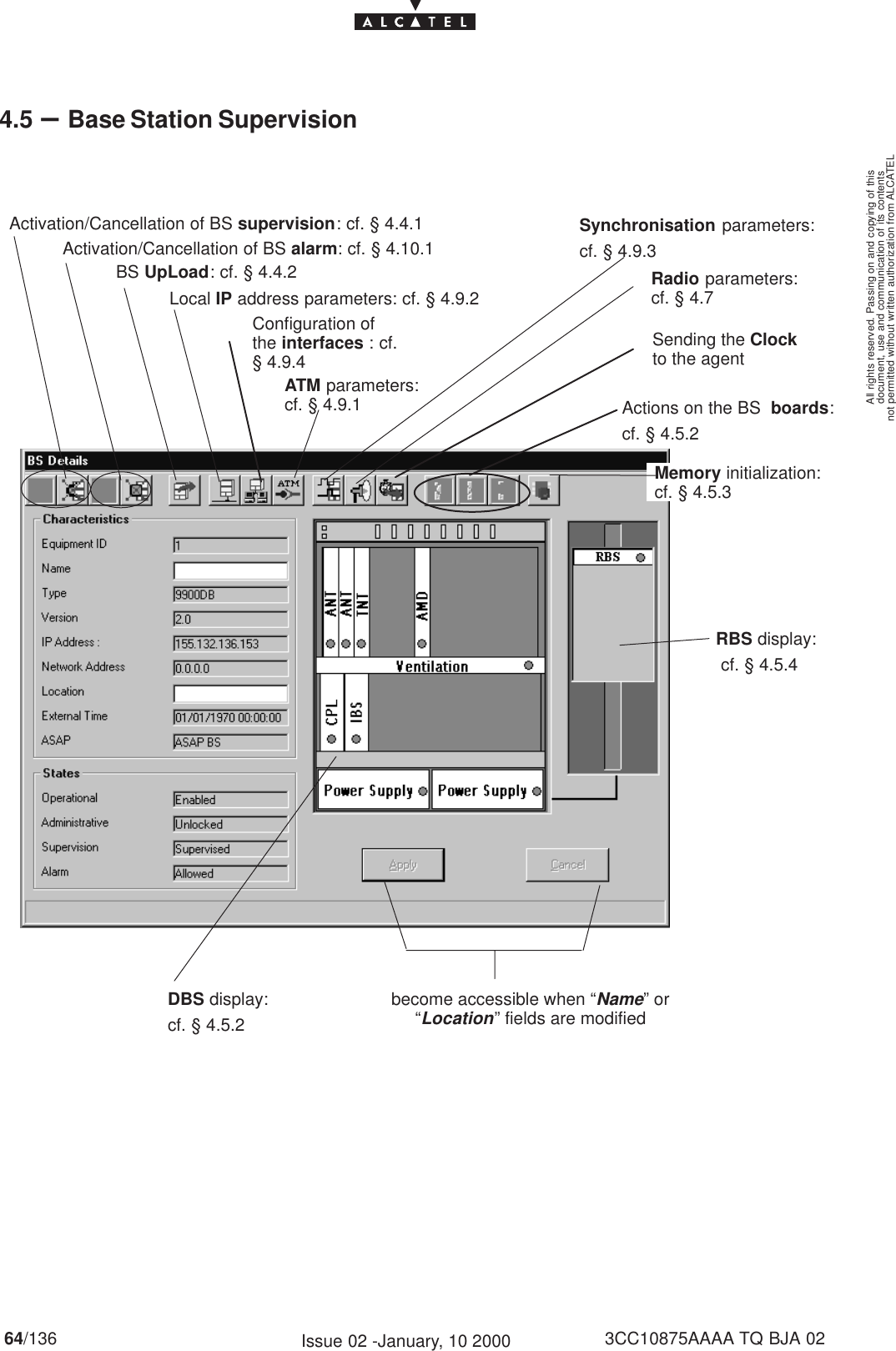 document, use and communication of its contentsnot permitted without written authorization from ALCATELAll rights reserved. Passing on and copying of this64/136 3CC10875AAAA TQ BJA 02Issue 02 -January, 10 20004.5 –Base Station SupervisionRBS display: cf. § 4.5.4become accessible when “Name” or“Location” fields are modifiedDBS display:cf. § 4.5.2BS UpLoad: cf. § 4.4.2Activation/Cancellation of BS supervision: cf. § 4.4.1Activation/Cancellation of BS alarm: cf. § 4.10.1Actions on the BS  boards:cf. § 4.5.2ATM parameters:cf. § 4.9.1Local IP address parameters: cf. § 4.9.2Synchronisation parameters:cf. § 4.9.3Radio parameters:cf. § 4.7Memory initialization:cf. § 4.5.3Sending the Clockto the agentConfiguration ofthe interfaces : cf.§ 4.9.4