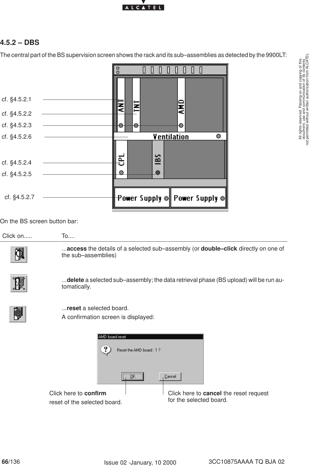 document, use and communication of its contentsnot permitted without written authorization from ALCATELAll rights reserved. Passing on and copying of this66/136 3CC10875AAAA TQ BJA 02Issue 02 -January, 10 20004.5.2 – DBSThe central part of the BS supervision screen shows the rack and its sub–assemblies as detected by the 9900LT:cf. §4.5.2.1cf. §4.5.2.2cf. §4.5.2.3cf. §4.5.2.6cf. §4.5.2.7cf. §4.5.2.4cf. §4.5.2.5On the BS screen button bar:Click on..... To.......access the details of a selected sub–assembly (or double–click directly on one ofthe sub–assemblies)...delete a selected sub–assembly; the data retrieval phase (BS upload) will be run au-tomatically....reset a selected board.A confirmation screen is displayed:Click here to confirmreset of the selected board.Click here to cancel the reset requestfor the selected board.