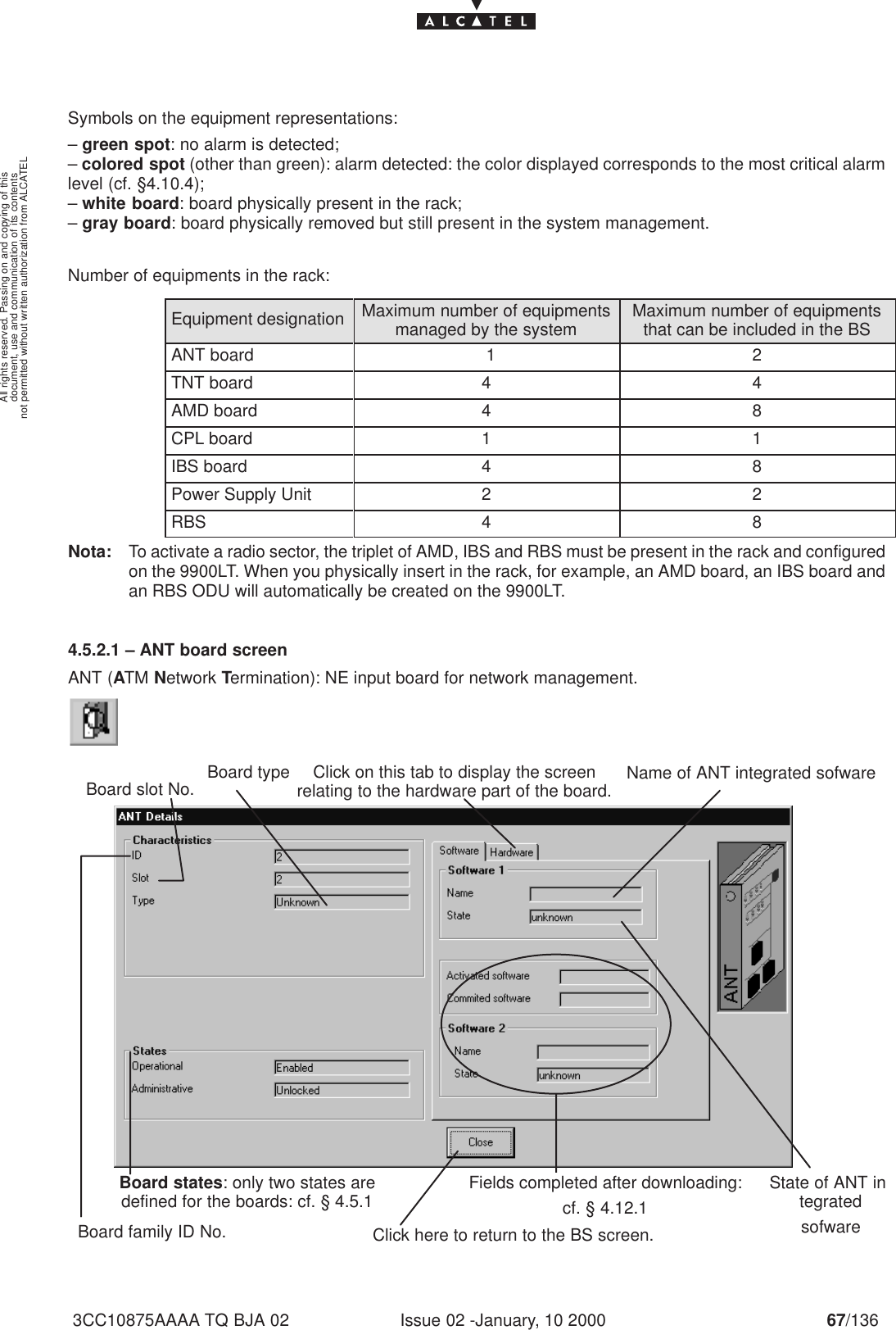 document, use and communication of its contentsnot permitted without written authorization from ALCATELAll rights reserved. Passing on and copying of thisIssue 02 -January, 10 2000 67/1363CC10875AAAA TQ BJA 02Symbols on the equipment representations:– green spot: no alarm is detected;– colored spot (other than green): alarm detected: the color displayed corresponds to the most critical alarmlevel (cf. §4.10.4);– white board: board physically present in the rack;– gray board: board physically removed but still present in the system management.Number of equipments in the rack:Equipment designation Maximum number of equipmentsmanaged by the system Maximum number of equipmentsthat can be included in the BSANT board 1 2TNT board 4 4AMD board 4 8CPL board 1 1IBS board 4 8Power Supply Unit 2 2RBS 4 8Nota: To activate a radio sector, the triplet of AMD, IBS and RBS must be present in the rack and configuredon the 9900LT. When you physically insert in the rack, for example, an AMD board, an IBS board andan RBS ODU will automatically be created on the 9900LT.4.5.2.1 – ANT board screenANT (ATM Network Termination): NE input board for network management.Board family ID No.Name of ANT integrated sofwareBoard states: only two states aredefined for the boards: cf. § 4.5.1Click here to return to the BS screen.Board slot No.State of ANT integratedsofwareBoard type Click on this tab to display the screenrelating to the hardware part of the board.Fields completed after downloading:cf. § 4.12.1