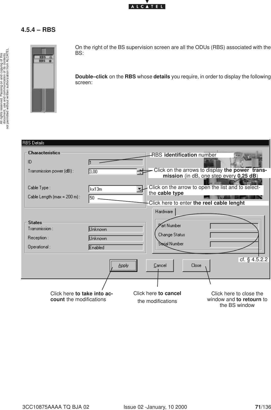 document, use and communication of its contentsnot permitted without written authorization from ALCATELAll rights reserved. Passing on and copying of thisIssue 02 -January, 10 2000 71/1363CC10875AAAA TQ BJA 024.5.4 – RBSOn the right of the BS supervision screen are all the ODUs (RBS) associated with theBS:Double–click on the RBS whose details you require, in order to display the followingscreen:Click here to take into ac-count the modifications Click here to close thewindow and to retourn tothe BS windowClick here to cancelthe modificationsRBS identification numberClick on the arrows to display the power  trans-mission (in dB, one step every 0,25 dB)Click on the arrow to open the list and to select-the cable typeClick here to enter the reel cable lenghtcf. § 4.5.2.2