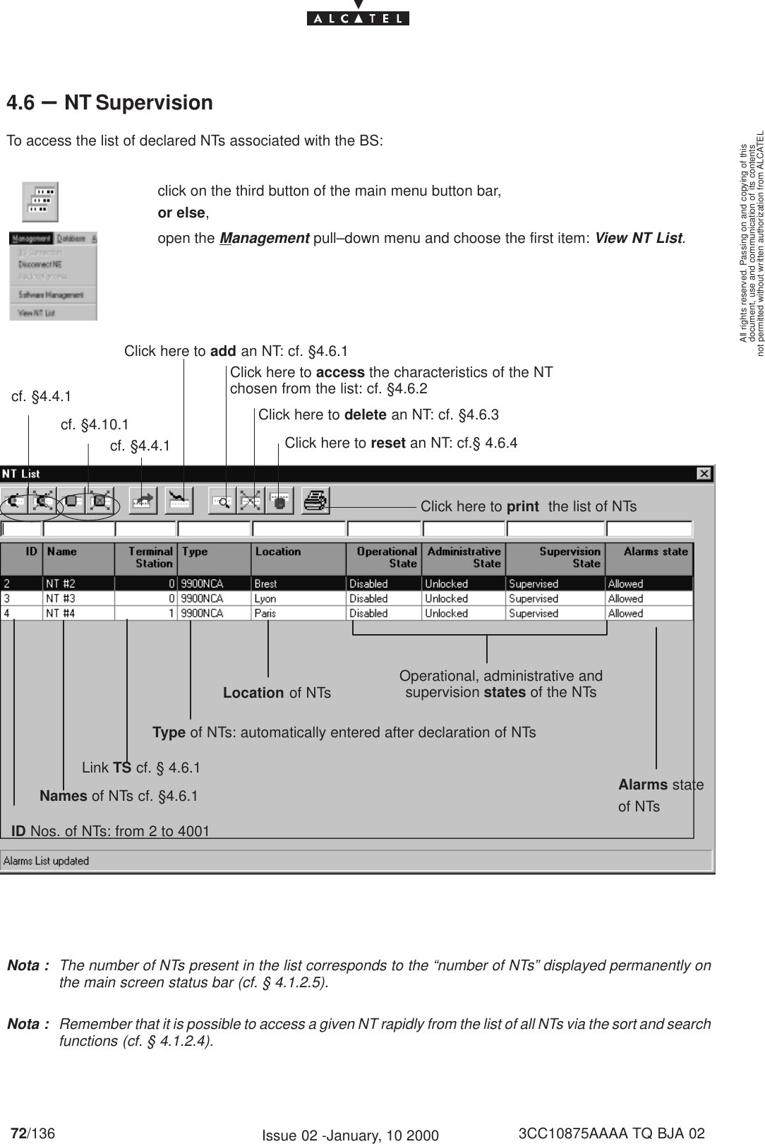 document, use and communication of its contentsnot permitted without written authorization from ALCATELAll rights reserved. Passing on and copying of this72/136 3CC10875AAAA TQ BJA 02Issue 02 -January, 10 20004.6 –NT SupervisionTo access the list of declared NTs associated with the BS:click on the third button of the main menu button bar,or else,open the Management pull–down menu and choose the first item: View NT List.Names of NTs cf. §4.6.1Click here to add an NT: cf. §4.6.1ID Nos. of NTs: from 2 to 4001Click here to access the characteristics of the NTchosen from the list: cf. §4.6.2Click here to delete an NT: cf. §4.6.3Click here to reset an NT: cf.§ 4.6.4Link TS cf. § 4.6.1Location of NTs Operational, administrative andsupervision states of the NTsType of NTs: automatically entered after declaration of NTsClick here to print  the list of NTscf. §4.4.1cf. §4.4.1cf. §4.10.1Alarms stateof NTsNota : The number of NTs present in the list corresponds to the “number of NTs” displayed permanently onthe main screen status bar (cf. § 4.1.2.5).Nota : Remember that it is possible to access a given NT rapidly from the list of all NTs via the sort and searchfunctions (cf. § 4.1.2.4).