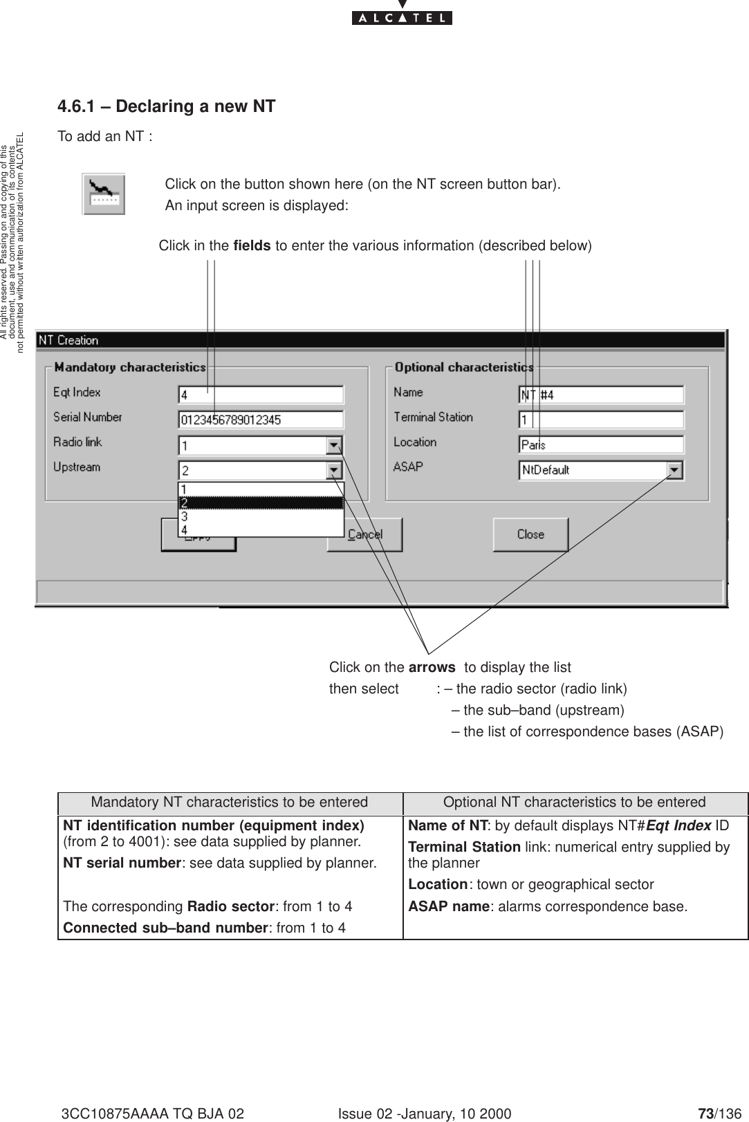 document, use and communication of its contentsnot permitted without written authorization from ALCATELAll rights reserved. Passing on and copying of thisIssue 02 -January, 10 2000 73/1363CC10875AAAA TQ BJA 024.6.1 – Declaring a new NTTo add an NT :Click on the button shown here (on the NT screen button bar).An input screen is displayed:Click in the fields to enter the various information (described below)Click on the arrows  to display the listthen select         : – the radio sector (radio link)– the sub–band (upstream)– the list of correspondence bases (ASAP)Mandatory NT characteristics to be entered Optional NT characteristics to be enteredNT identification number (equipment index)(from 2 to 4001): see data supplied by planner.NT serial number: see data supplied by planner.The corresponding Radio sector: from 1 to 4Connected sub–band number: from 1 to 4Name of NT: by default displays NT#Eqt Index IDTerminal Station link: numerical entry supplied bythe plannerLocation: town or geographical sectorASAP name: alarms correspondence base.