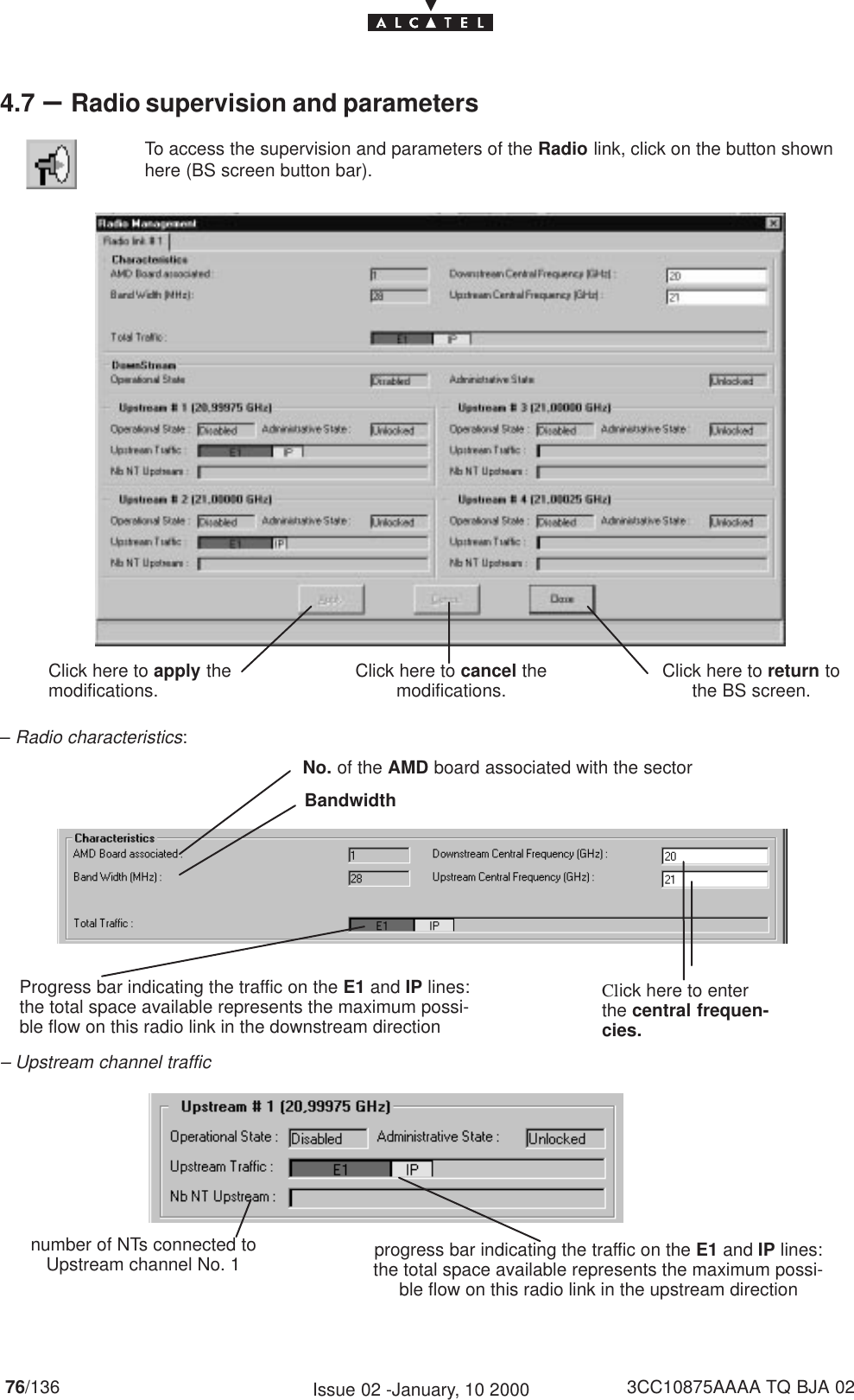 76/136 3CC10875AAAA TQ BJA 02Issue 02 -January, 10 20004.7 –Radio supervision and parametersTo access the supervision and parameters of the Radio link, click on the button shownhere (BS screen button bar).Click here to return tothe BS screen.Click here to apply themodifications. Click here to cancel themodifications.– Radio characteristics:No. of the AMD board associated with the sectorBandwidthClick here to enterthe central frequen-cies.Progress bar indicating the traffic on the E1 and IP lines:the total space available represents the maximum possi-ble flow on this radio link in the downstream direction– Upstream channel trafficnumber of NTs connected toUpstream channel No. 1 progress bar indicating the traffic on the E1 and IP lines:the total space available represents the maximum possi-ble flow on this radio link in the upstream direction
