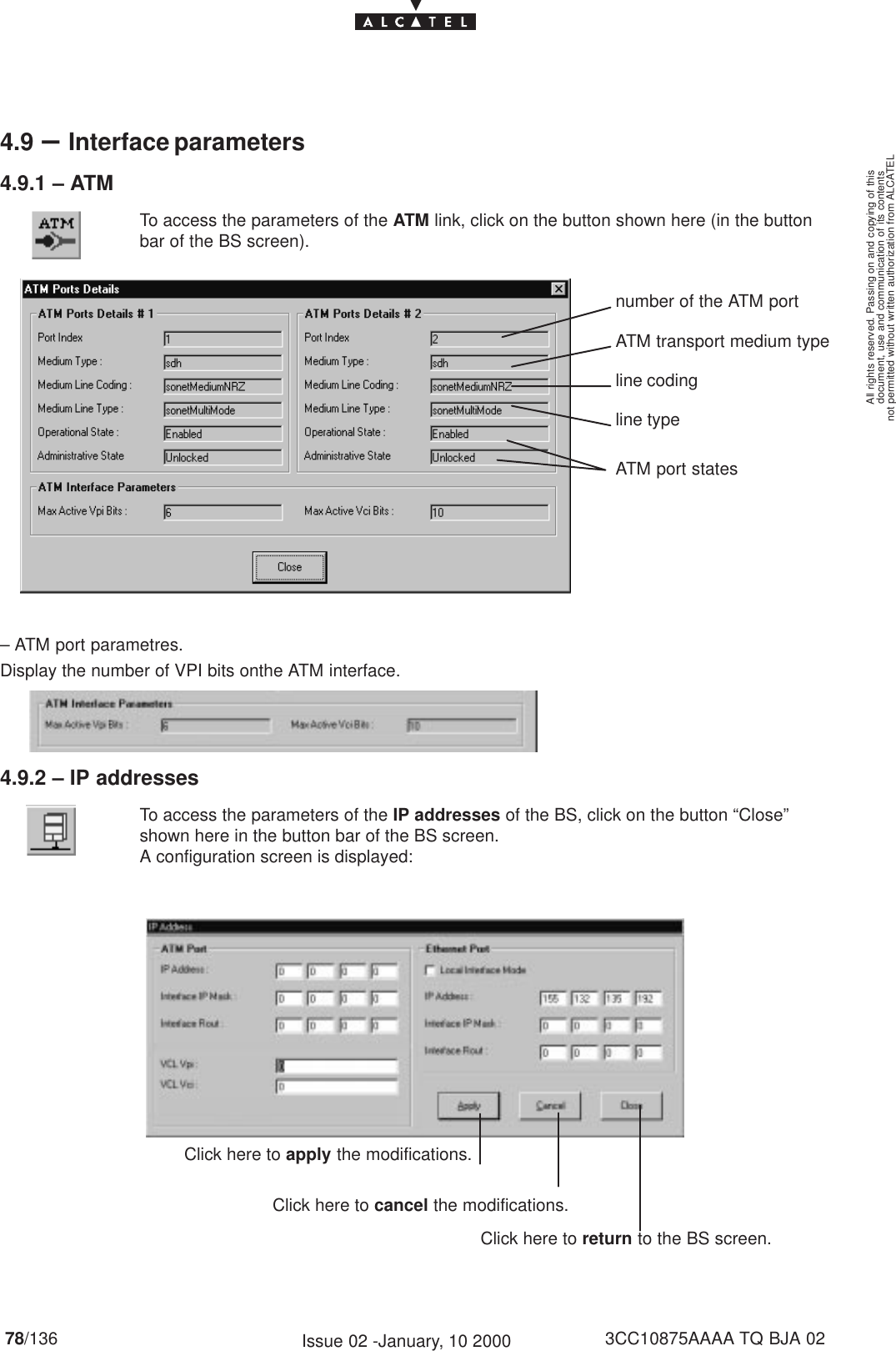 document, use and communication of its contentsnot permitted without written authorization from ALCATELAll rights reserved. Passing on and copying of this78/136 3CC10875AAAA TQ BJA 02Issue 02 -January, 10 20004.9 –Interface parameters4.9.1 – ATMTo access the parameters of the ATM link, click on the button shown here (in the buttonbar of the BS screen).number of the ATM portATM transport medium typeATM port statesline typeline coding– ATM port parametres.Display the number of VPI bits onthe ATM interface.4.9.2 – IP addressesTo access the parameters of the IP addresses of the BS, click on the button “Close”shown here in the button bar of the BS screen.A configuration screen is displayed:Click here to apply the modifications.Click here to cancel the modifications.Click here to return to the BS screen.