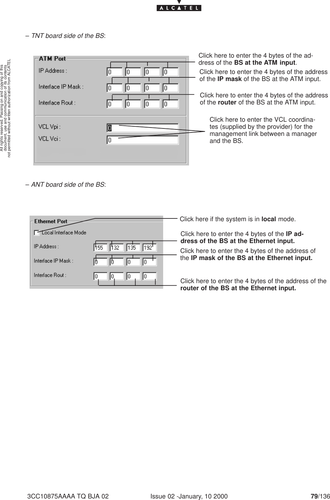 document, use and communication of its contentsnot permitted without written authorization from ALCATELAll rights reserved. Passing on and copying of thisIssue 02 -January, 10 2000 79/1363CC10875AAAA TQ BJA 02– TNT board side of the BS:Click here to enter the 4 bytes of the ad-dress of the BS at the ATM input.Click here to enter the 4 bytes of the addressof the router of the BS at the ATM input.Click here to enter the 4 bytes of the addressof the IP mask of the BS at the ATM input.Click here to enter the VCL coordina-tes (supplied by the provider) for themanagement link between a managerand the BS.– ANT board side of the BS:Click here to enter the 4 bytes of the IP ad-dress of the BS at the Ethernet input.Click here to enter the 4 bytes of the address of therouter of the BS at the Ethernet input.Click here to enter the 4 bytes of the address ofthe IP mask of the BS at the Ethernet input.Click here if the system is in local mode.