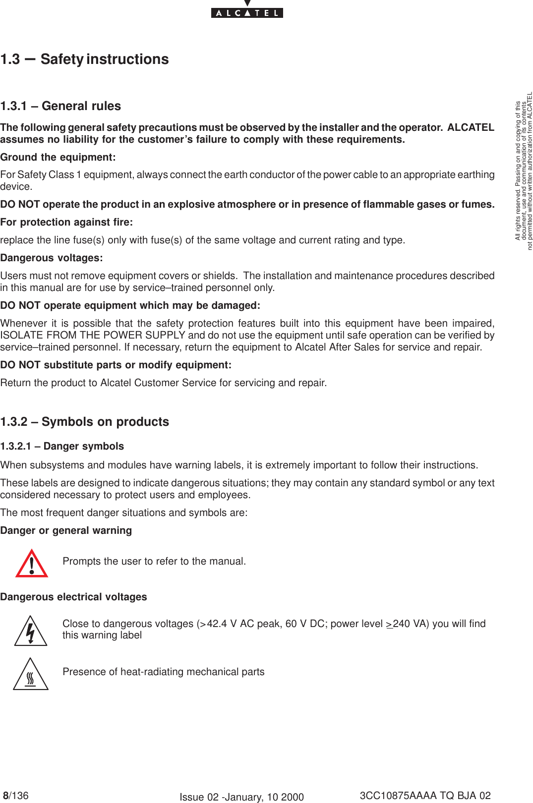 document, use and communication of its contentsnot permitted without written authorization from ALCATELAll rights reserved. Passing on and copying of this8/136 3CC10875AAAA TQ BJA 02Issue 02 -January, 10 20001.3 –Safety instructions1.3.1 – General rulesThe following general safety precautions must be observed by the installer and the operator.  ALCATELassumes no liability for the customer’s failure to comply with these requirements.Ground the equipment:For Safety Class 1 equipment, always connect the earth conductor of the power cable to an appropriate earthingdevice.DO NOT operate the product in an explosive atmosphere or in presence of flammable gases or fumes.For protection against fire:replace the line fuse(s) only with fuse(s) of the same voltage and current rating and type.Dangerous voltages:Users must not remove equipment covers or shields.  The installation and maintenance procedures describedin this manual are for use by service–trained personnel only.DO NOT operate equipment which may be damaged:Whenever it is possible that the safety protection features built into this equipment have been impaired,ISOLATE FROM THE POWER SUPPLY and do not use the equipment until safe operation can be verified byservice–trained personnel. If necessary, return the equipment to Alcatel After Sales for service and repair.DO NOT substitute parts or modify equipment:Return the product to Alcatel Customer Service for servicing and repair.1.3.2 – Symbols on products1.3.2.1 – Danger symbolsWhen subsystems and modules have warning labels, it is extremely important to follow their instructions.These labels are designed to indicate dangerous situations; they may contain any standard symbol or any textconsidered necessary to protect users and employees.The most frequent danger situations and symbols are:Danger or general warningPrompts the user to refer to the manual.Dangerous electrical voltagesClose to dangerous voltages (&gt;42.4 V AC peak, 60 V DC; power level &gt;240 VA) you will findthis warning labelPresence of heat-radiating mechanical parts