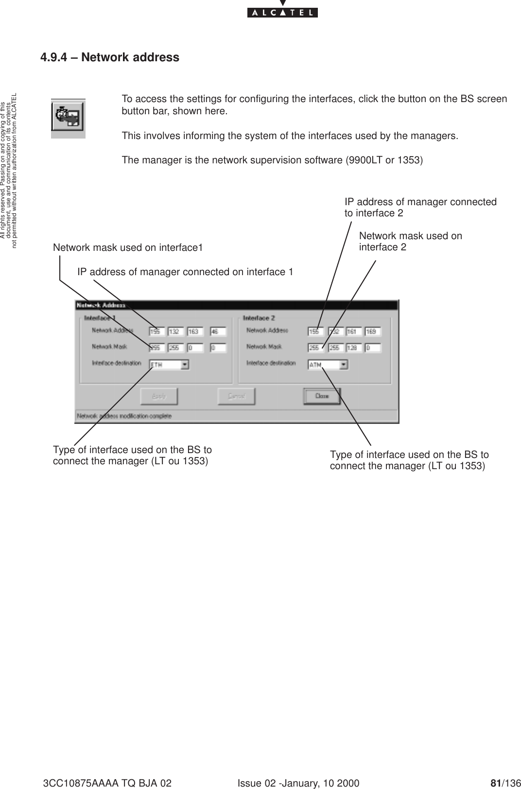 document, use and communication of its contentsnot permitted without written authorization from ALCATELAll rights reserved. Passing on and copying of thisIssue 02 -January, 10 2000 81/1363CC10875AAAA TQ BJA 024.9.4 – Network addressTo access the settings for configuring the interfaces, click the button on the BS screenbutton bar, shown here.This involves informing the system of the interfaces used by the managers.The manager is the network supervision software (9900LT or 1353)IP address of manager connected on interface 1Network mask used on interface1Type of interface used on the BS toconnect the manager (LT ou 1353)IP address of manager connectedto interface 2Network mask used oninterface 2Type of interface used on the BS toconnect the manager (LT ou 1353)