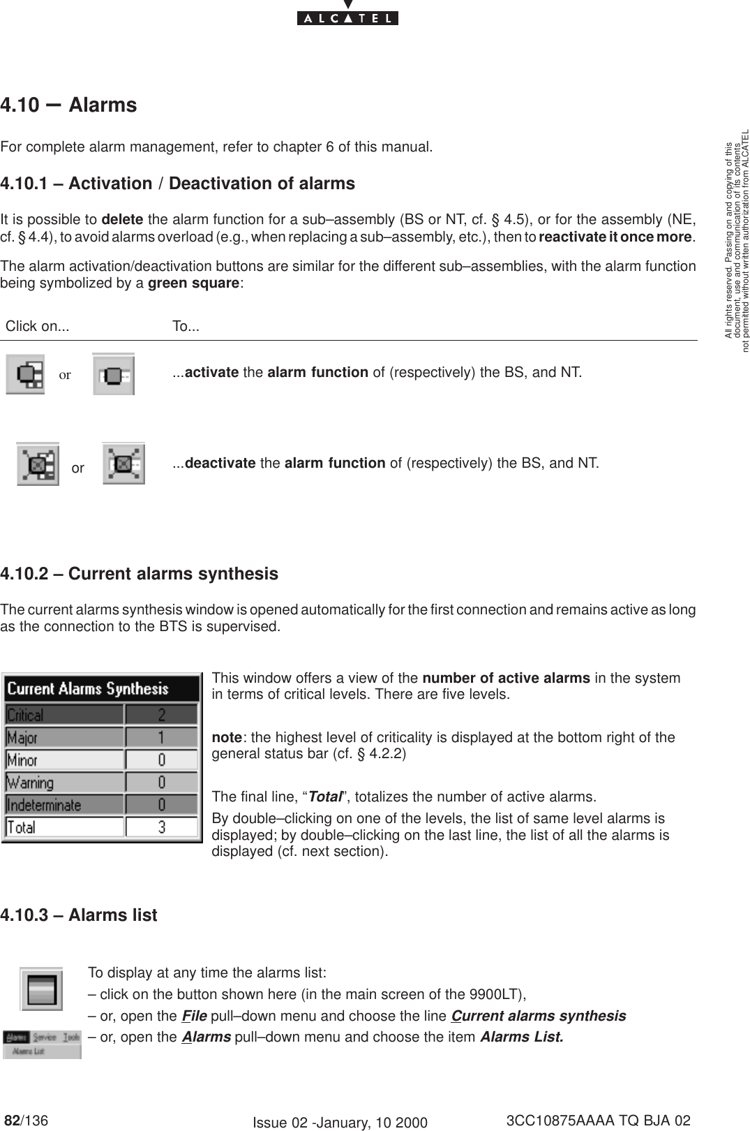 document, use and communication of its contentsnot permitted without written authorization from ALCATELAll rights reserved. Passing on and copying of this82/136 3CC10875AAAA TQ BJA 02Issue 02 -January, 10 20004.10 –AlarmsFor complete alarm management, refer to chapter 6 of this manual.4.10.1 – Activation / Deactivation of alarmsIt is possible to delete the alarm function for a sub–assembly (BS or NT, cf. § 4.5), or for the assembly (NE,cf. § 4.4), to avoid alarms overload (e.g., when replacing a sub–assembly, etc.), then to reactivate it once more.The alarm activation/deactivation buttons are similar for the different sub–assemblies, with the alarm functionbeing symbolized by a green square:Click on... To...or ...activate the alarm function of (respectively) the BS, and NT.or ...deactivate the alarm function of (respectively) the BS, and NT.4.10.2 – Current alarms synthesisThe current alarms synthesis window is opened automatically for the first connection and remains active as longas the connection to the BTS is supervised.This window offers a view of the number of active alarms in the systemin terms of critical levels. There are five levels.note: the highest level of criticality is displayed at the bottom right of thegeneral status bar (cf. § 4.2.2)The final line, “Total”, totalizes the number of active alarms.By double–clicking on one of the levels, the list of same level alarms isdisplayed; by double–clicking on the last line, the list of all the alarms isdisplayed (cf. next section).4.10.3 – Alarms listTo display at any time the alarms list:– click on the button shown here (in the main screen of the 9900LT),– or, open the File pull–down menu and choose the line Current alarms synthesis– or, open the Alarms pull–down menu and choose the item Alarms List.